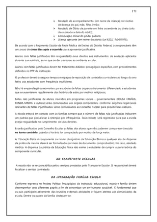 171
 Atestado de acompanhamento (em nome da criança) por motivo
de doença do pai, mãe, filho, irmão;
 Atestado de Óbito de parente em linha ascendente ou direta (oito
dias contada a data do óbito);
 Convocação oficial do poder público;
 Licença gestante (em nome do aluno) (Lei 6202,17/04/1975);
De acordo com o Regimento Escolar da Rede Pública de Ensino do Distrito Federal, os responsáveis têm
um prazo de cinco dias após o ocorrido para apresentar justificativa.
Alunos com faltas justificadas têm resguardados seus direitos aos instrumentos de avaliação aplicados
durante sua ausência, assim que se der o retorno ao ambiente escolar.
Alunos com faltas justificadas devem ter tratamento didático-pedagógico específico, com procedimentos
definidos no PPP da instituição.
O professor deverá assegurar tempos e espaços de reposição de conteúdos curriculares ao longo do ano
letivo aos estudantes com frequência insuficiente;
Não há amparo legal ou normativo para o abono de faltas ou para o tratamento diferenciado a estudantes
que se ausentarem regularmente dos horários de aulas por motivos religiosos;
Faltas não justificadas de alunos inseridos em programas sociais - governamentais (BOLSA FAMÍLIA,
RENDA MINHA e outros) serão comunicados aos órgãos competentes, conforme exigência legal.Casos
relevantes de faltas injustificadas serão comunicados ao Conselho Tutelar para providências cabíveis.
A escola entrará em contato com as famílias sempre que o número de faltas não justificadas indicarem
um padrão que possa levar a retenção por infrequência. Esse contato será registrado para que a escola
esteja resguardada no cumprimento de seus deveres.
Estarão justificadas pelo Conselho Escolar as faltas dos alunos que não puderem comparecer à escola
no turno contrário quando o horário for compactado por motivo de força maior.
A Educação Física é componente curricular obrigatório da Educação Básica e qualquer ato de dispensa
da prática da mesma deverá ser formalizado por meio de documento comprobatório. No caso, atestado
médico. A dispensa da prática da Educação Física não exime o estudante de cumprir a parte teórica do
componente curricular.
DO TRANSPORTE ESCOLAR
A escola não se responsabiliza pelos serviços prestados pelo Transporte Escolar. O responsável deverá
fiscalizar o serviço contratado.
DA INTEGRAÇÃO FAMÍLIA-ESCOLA
Conforme expresso no Projeto Político Pedagógico da instituição educacional, escola e família devem
desempenhar seus diferentes papéis a fim de concretizar um ser humano saudável. É fundamental que
os pais participem ativamente das reuniões e demais atividades e fiquem atentos aos comunicados da
escola. Dentre os papéis da família destacam-se:
 