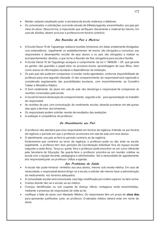 172
 Manter cadastro atualizado junto à secretaria da escola: endereço e telefones.
 Os comunicados e solicitações ocorrerão através de bilhetes/agenda, encaminhados aos pais por
meio do aluno. Dessa forma, é importante que verifiquem diariamente o material do mesmo. Em
caso de dúvidas, devem procurar a professora em horário contrário.
Das Reuniões de Pais e Mestres
 A Escola Classe 10 de Taguatinga realizará reuniões bimestrais em datas amplamente divulgadas
com antecedência. Legalmente os estabelecimentos de ensino são obrigados a comunicar aos
responsáveis o desempenho escolar de seus alunos e os pais são obrigados a realizar os
acompanhamentos devidos, o que torna a Reunião de Pais obrigatória para escola e família.
 A Escola Classe 10 de Taguatinga assegura o cumprimento da Lei n˚3849/06 – DF, que garante
ao genitor não guardião o papel ativo no processo ensino aprendizagem de seus filhos, bem
como acesso às informações escolares e dependências da instituição.
 Os pais que não puderem comparecer à reunião serão agendados, conforme disponibilidade do
professor para uma segunda chamada. O não comparecimento do responsável será registrado e
considerado esgotamento das possibilidades escolares, com encaminhamento ao Conselho
Tutelar e Ministério Público.
 O bom rendimento do aluno em sala de aula não desobriga o responsável de comparecer às
reuniões convocadas pela escola.
 A escola fornecerá declaração de comparecimento, segundo a lei para apresentação no trabalho
do responsável.
 As reuniões de pais, com comunicação do rendimento escolar, deverão acontecer em até quinze
dias após o término dos bimestres.
 Os responsáveis podem solicitar revisão de resultados das avaliações
 A avaliação é competência do professor.
Do Atendimento aos Pais
 O professor não atenderá pais e/ou responsáveis em horário de regência. Entende-se por horário
de regência o período em que o professor se encontra em sala de aula com seus alunos.
 O atendimento aos pais se fará no período contrário ao da regência.
Esclarecemos que contrário ao turno da regência, o professor pode ou não estar na escola.
Legalmente, o professor tem dois períodos de Coordenação Individual fora do espaço escolar
(segunda e sexta-feira). Terça ou quinta feira o professor pode encontrar-se em curso oferecido
pela Secretaria de Educação. Na quarta-feira o professor encontra-se em reunião coletiva na
escola com a equipe docente, pedagógica e administrativa. Daí a necessidade de agendamento
dos responsável junto ao professor. Utilize a agenda.
Dos Problemas de Saúde
 A escola não pode ministrar remédios aos seus alunos, mesmo sob receita médica. Em caso de
necessidade, o responsável deverá dirigir-se à escola, e solicitar ele mesmo fazer a administração
do medicamento nos horários adequados.
 A comunidade escolar será comunicada caso haja modificação por ordem superior no item acima.
 Criança doente não vai à escola, vai ao médico.
 Crianças identificadas ou sob suspeita de doença infecto contagiosa serão encaminhadas,
mediante a presença do responsável, de volta ao lar.
 Justifique a falta do aluno com Atestado Médico. Os responsáveis têm um prazo de cinco dias
para apresentar justificativa junto ao professor. O atestado médico deverá estar em nome do
aluno.
 