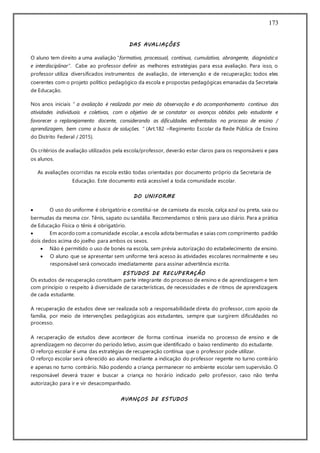 173
DAS AVALIAÇÕES
O aluno tem direito a uma avaliação “formativa, processual, contínua, cumulativa, abrangente, diagnóstica
e interdisciplinar”. Cabe ao professor definir as melhores estratégias para essa avaliação. Para isso, o
professor utiliza diversificados instrumentos de avaliação, de intervenção e de recuperação; todos eles
coerentes com o projeto político pedagógico da escola e propostas pedagógicas emanadas da Secretaria
de Educação.
Nos anos iniciais “ a avaliação é realizada por meio da observação e do acompanhamento contínuo das
atividades individuais e coletivas, com o objetivo de se constatar os avanços obtidos pelo estudante e
favorecer o replanejamento docente, considerando as dificuldades enfrentadas no processo de ensino /
aprendizagem, bem como a busca de soluções. ” (Art.182 –Regimento Escolar da Rede Pública de Ensino
do Distrito Federal / 2015).
Os critérios de avaliação utilizados pela escola/professor, deverão estar claros para os responsáveis e para
os alunos.
As avaliações ocorridas na escola estão todas orientadas por documento próprio da Secretaria de
Educação. Este documento está acessível a toda comunidade escolar.
DO UNIFORME
 O uso do uniforme é obrigatório e constitui-se de camiseta da escola, calça azul ou preta, saia ou
bermudas da mesma cor. Tênis, sapato ou sandália. Recomendamos o tênis para uso diário. Para a prática
de Educação Física o tênis é obrigatório.
 Em acordo com a comunidade escolar, a escola adota bermudas e saias com comprimento padrão
dois dedos acima do joelho para ambos os sexos.
 Não é permitido o uso de bonés na escola, sem prévia autorização do estabelecimento de ensino.
 O aluno que se apresentar sem uniforme terá acesso às atividades escolares normalmente e seu
responsável será convocado imediatamente para assinar advertência escrita.
ESTUDOS DE RECUPERAÇÃO
Os estudos de recuperação constituem parte integrante do processo de ensino e de aprendizagem e tem
com princípio o respeito à diversidade de características, de necessidades e de ritmos de aprendizagens
de cada estudante.
A recuperação de estudos deve ser realizada sob a responsabilidade direta do professor, com apoio da
família, por meio de intervenções pedagógicas aos estudantes, sempre que surgirem dificuldades no
processo.
A recuperação de estudos deve acontecer de forma contínua inserida no processo de ensino e de
aprendizagem no decorrer do período letivo, assim que identificado o baixo rendimento do estudante.
O reforço escolar é uma das estratégias de recuperação contínua que o professor pode utilizar.
O reforço escolar será oferecido ao aluno mediante a indicação do professor regente no turno contrário
e apenas no turno contrário. Não podendo a criança permanecer no ambiente escolar sem supervisão. O
responsável deverá trazer e buscar a criança no horário indicado pelo professor, caso não tenha
autorização para ir e vir desacompanhado.
AVANÇOS DE ESTUDOS
 