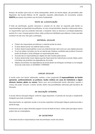 174
Avanços de estudos (para anos ou séries subsequentes, dentro da mesma etapa), são permitidos pelo
Regimento das Escolas Públicas do DF, seguindo requisitos determinados em documento próprio.
EXCETO para alunos do primeiro ano do Ensino Fundamental.
TESTE DE CLASSIFICAÇÃO
O teste de classificação, quando necessário e previsto em lei, deve ser requerido pela família ou
responsávellegal, acompanhado da justificativa, no início do período letivo, devendo o interessado indicar
no requerimento qual ano pretende matricular o estudante. Deve-se observar a correlação idade/série,
quando for o caso. A equipe gestora indica, então, professores habilitados para elaborar o teste, que deve
acontecer em até cinco dias após a solicitação.
MATERIAL ESCOLAR
 É dever dos responsáveis providenciar o material escolar do aluno;
 O aluno deverá portar seu material todos os dias;
 O aluno deverá responsabilizar-se por seu material escolar, bem como por seus objetos pessoais;
 O uso do celular é proibido, por lei, em sala de aula. Celulares recolhidos pelo professor ficará em
poder da direção e serão entregues ao responsável pelo aluno.
 A escola não se responsabiliza por objetos de valor trazidos pelos alunos.
 O aluno deverá evitar trazer objetos que não façam parte do material para a escola. Skates, patins
e bicicletas são proibidos nas dependências da escola.
 Objetos encontrados nas dependências da escola devem ser entregues na direção ou na recepção
da escola onde existe um ACHADOS E PERDIDOS.
LANCHE ESCOLAR
A escola conta com lanche balanceado, nutritivo e bem preparado. É responsabilidade da família
apresentar, preferencialmente ao professor, laudos médicos em casos de intolerância a algum
alimento (lactose, glúten ou outros). Nesse caso, será providenciado lanche alternativo quando a
criança não puder consumir o lanche servido; dentro das possibilidades oferecidas pela Secretaria de
Educação.
DA EDUCAÇÃO INTEGRAL
A escola oferece Educação Integral conforme vagas disponíveis. O período de inscrição é amplamente
divulgado para toda comunidade.
Descumprimento ao regimento escolar e às normas específicas da Educação Integral poderá acarretar a
perda da vaga.
Esclarecemos que as vagas oferecidas seguem normas de idade do aluno, motivo pelo qual alguns alunos
podem não ser contemplados.
DA SECRETARIA
A Secretaria Escolar é responsável por toda documentação escolar dos alunos.
 