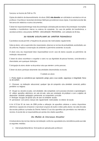 175
Funciona no horário de 7h30 às 17h.
Cópias de relatório de desenvolvimento do aluno (RAV) não deverão ser solicitadas à secretaria e sim ao
professor. O professor necessitará de tempo hábil para providenciar essas cópias. A secretaria escolar não
fará xerox de relatórios e outros documentos.
É dever do responsávelentregar toda documentação solicitada pela secretaria. Documentação incompleta
inviabiliza a transferência interna ou externa do estudante. Em caso de pedido de transferência, a
secretaria emitirá o documento DEPROV- (DECLARAÇÃO PROVISÓRIA), com validade de 30 dias.
DO REGIME DISCIPLINAR DE CARÁTER PEDAGÓGICO
É proibida à escola permitir a frequência de pessoas não matriculadas regularmente.
Cabe ao aluno, sob a supervisão dos responsáveis, observar as normas de pontualidade, assiduidade, uso
do uniforme, limpeza e conservação do ambiente e patrimônio existentes na escola.
O aluno e/ou seu responsável deve responsabilizar-se em caso de danos causado ao patrimônio da
instituição educacional.
É dever do aluno reconhecer e respeitar o outro na sua dignidade de pessoa humana, considerando a
diversidade, sem quaisquer distinções.
É obrigação do aluno abster-se de praticar atos que atentem contra pessoas.
É dever do aluno participar ativamente das atividades desenvolvidas na escola.
É vedado ao aluno:
I - Portar objeto ou substância que represente perigo para a sua saúde, segurança e integridade física
ou de outrem;
II - Promover, na instituição educacional, qualquer tipo de campanha e/ou atividade comercial, político
partidária ou religiosa.
III - Ocupar-se, durante as aulas, com atividades não compatíveis com o processo de ensino e aprendizagem;
IV- utilizar aparelhos eletrônicos em sala de aula, salvo por orientação do professor e com o objetivo de
desenvolver atividade pedagógica pertencente ao componente curricular.
V- Participar de jogos de aposta e/ou de azar no ambiente escolar;
VI- permanecer com outras crianças não regularmente matriculadas no interior da escola.
A lei 4.131,de 02 de maio de 2008 proíbe a utilização de aparelhos celulares e outros dispositivos
eletrônicos capazes de armazenar e reproduzir arquivos de áudio e vídeo pelos alunos nas salas de aulas
das escolas públicas e privadas do Distrito Federal .O uso dos aparelhos são permitidos nos intervalos e
recreios .A escola não se responsabiliza por perdas dos citados aparelhos.
Das Medidas de Intervençao Disciplinar
A inobservância das normas internas da instituição conforme a gravidade e/ou reincidência pode acarretar
as seguintes medidas:
 Intervenção/Advertência Oral (pode ser aplicada pelo professor)
 