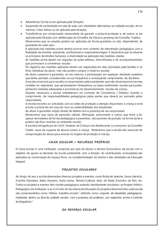 176
 Advertência Escrita (a ser aplicada pela Direção)
 Suspensão de assiduidade em sala de aula, com atividades alternativas na unidade escolar, de no
máximo 3 dias letivos (a ser aplicada pela direção);
 Transferência por comprovada necessidade de garantir a própria proteção e de outros (a ser
aplicada pela Direção com deliberação do Conselho de Classe e presença do Conselho Tutelar).
Observamos que as sanções podem ser aplicadas de forma gradativa ou não, dependendo da
gravidade de cada caso.
A aplicação das medidas acima deverá ocorrer num contexto de intervenção pedagógica, com a
finalidade de envolver estudante, profissionais e responsáveis legais. É necessário que se observe
os princípios de direitos humanos e diversidade na aplicação das medidas citadas.
As medidas acima devem ser seguidas de ações efetivas, diversificadas e de acompanhamentos
que promovam a convivência escolar.
Os registros das medidas aplicadas devem ser registradas em atas (assinadas pela família) e na
ficha individual do aluno, mas não podem compor o histórico escolar.
Ao aluno suspenso é garantido, no seu retorno, a participação em qualquer atividade avaliativa
que tenha perdido, considerando-se sua frequência e consequente cumprimento do dia letivo.
A escola convocará para reunião os responsáveis pelos estudantes que não observaremas normas
contidas no regimento, que apresentarem infrequência ou baixo rendimento escolar para juntos
adotarem medidas adequadas e promotoras do desenvolvimento escolar da criança.
Quando necessário a escola estabelecerá um Contrato de Convivência / Didático visando o
cumprimento de responsabilidades pedagógicas pelas partes que deverá ser assinado pelos
responsáveis;
A escola encontra-se articulada com as redes de proteção e atenção disponíveis à criança e está
pronta a acioná-las em caso de risco ou vulnerabilidade dos estudantes.
Ao aluno é garantido amplo direito de defesa com a presença de seu responsável.
Destacamos que casos de agressão, calúnia, difamação, preconceito e outros que firam a lei,
apesar de tratados de forma pedagógica e preventiva, são passíveis de punição na forma da lei e
podem não ficar restritos ao ambiente escolar.
A escola é obrigada por lei ( ECA- Estatuto da Criança e do Adolescente ) a comunicar ao Conselho
Tutelar casos de suspeita de abusos contra a criança . Reiteramos que a escola não necessita de
comprovação do abuso para acionar os órgãos de proteção à criança.
CAIXA ESCOLAR / RECURSOS PRÓPRIOS
O Caixa escolar é uma instituição composta por pais de alunos e demais funcionários da escola com o
objetivo de apoiar as decisões da escola juntamente com a direção. As contribuições arrecadadas são
aplicadas na conservação do espaço físico, na complementação do lanche e das atividades da Educação
Integral.
PROJETOS ESCOLARES
Ao longo do ano a escola desenvolve diversos projetos e eventos como Roda de Leitores, Sarau Literário,
Cozinha Educativa, Aulas Passeios, Festa Junina, Mostra Cultural, Auto de Natal, Encontro de Pais, etc.
Todos os projetos e eventos têm caráter pedagógico, estando devidamente vinculados ao Projeto Político
Pedagógico da instituição e ao Currículo da Secretaria de Educação.Os projetos desenvolvidos pela escola
são compreendidos como “efetivo trabalho escolar”, definido como conjunto de atividades pedagógicas,
realizadas dentro ou fora da unidade escolar, com a presença do professor, sua respectiva turma e controle
de frequência.”.
DO REFORÇO ESCOLAR
 