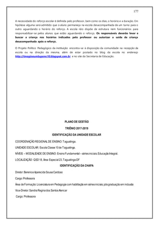 177
A necessidade do reforço escolar é definida pelo professor, bem como os dias, o horário e a duração. Em
hipótese alguma será admitido que o aluno permaneça na escola desacompanhada de um turno para o
outro aguardando o horário do reforço. A escola não dispõe de estrutura nem funcionários para
responsabilizar-se pelos alunos que estão aguardando o reforço. Os responsáveis deverão levar e
buscar a criança nos horários indicados pelo professor ou autorizar a saída da criança
desacompanhada após o reforço.
O Projeto Político Pedagógico da instituição encontra-se à disposição da comunidade na recepção da
escola ou na direção da mesma, além de estar postado no blog da escola no endereço
http://imagineumlugarec10.blogspot.com.br e no site da Secretaria de Educação.
PLANO DE GESTÃO
TRIÊNIO 2017-2019
IDENTIFICAÇÃO DA UNIDADE ESCOLAR
COORDENAÇÃO REGIONALDE ENSINO:Taguatinga.
UNIDADE ESCOLAR: EscolaClasse10de Taguatinga.
NÍVEIS – MODALIDADE DE ENSINO: EnsinoFundamental –sériesiniciais;EducaçãoIntegral.
LOCALIZAÇÃO: QSD18, Área Especial23,Taguatinga-DF
IDENTIFICAÇÃO DA CHAPA
Diretor: BereniceAparecidaSousaCardoso
Cargo:Professora
Área deFormação:Licenciaturaem Pedagogiacom habilitaçãoem sériesiniciais;pósgraduaçãoem inclusão
Vice-Diretor:SandraReginados SantosAlencar
Cargo: Professora
 