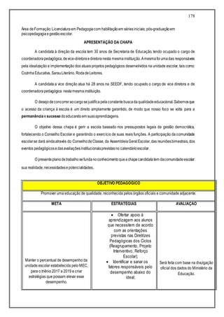 178
Área deFormação:Licenciaturaem Pedagogiacom habilitaçãoem sériesiniciais; pós-graduaçãoem
psicopedagogiaegestãoescolar.
APRESENTAÇÃO DA CHAPA
A candidata à direção da escola tem 30 anos de Secretaria de Educação, tendo ocupado o cargo de
coordenadorapedagógica,device-diretoraediretoranesta mesmainstituição.Amesmafoiumadas responsáveis
pela idealização e implementação dos atuais projetos pedagógicos desenvolvidos na unidade escolar, tais como:
CozinhaEducativa, SarauLiterário, RodadeLeitores.
A candidata a vice direção atua há 28 anos na SEEDF, tendo ocupado o cargo de vice diretora e de
coordenadorapedagógica nestamesmainstituição.
O desejodeconcorreraocargosejustificapelaconstantebuscadaqualidadeeducacional.Sabemosque
o acesso da criança à escola é um direito amplamente garantido, de modo que nosso foco se volta para a
permanência esucesso doeducandoem suasaprendizagens.
O objetivo dessa chapa é gerir a escola baseado nos pressupostos legais da gestão democrática,
fortalecendo o Conselho Escolar e garantindo o exercício de suas reais funções. A participação da comunidade
escolarse dará aindaatravés do ConselhodeClasse, da AssembleiaGeralEscolar,das reuniõesbimestrais,dos
eventos pedagógicosedasavaliaçõesinstitucionaisprevistasno calendárioescolar.
O presenteplanodetrabalhosefundanoconhecimentoqueachapacandidatatem dacomunidadeescolar:
sua realidade,necessidadesepotencialidades.
OBJETIVO PEDAGÓGICO
Promover uma educação de qualidade, reconhecida pelos órgãos oficiais e comunidade adjacente.
META ESTRATÉGIAS AVALIAÇÃO
Manter o percentual de desempenho da
unidade escolar estabelecida pelo MEC,
para o triênio 2017 a 2019 e criar
estratégias que possam elevar esse
desempenho.
 Ofertar apoio à
aprendizagem aos alunos
que necessitem de acordo
com as orientações
previstas nas Diretrizes
Pedagógicas dos Ciclos
(Reagrupamento, Projeto
Interventivo, Reforço
Escolar);
 Identificar e sanar os
fatores responsáveis pelo
desempenho abaixo do
ideal;
Será feita com base na divulgação
oficial dos dados do Ministério da
Educação.
 