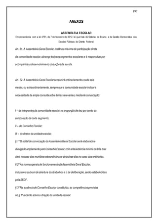 197
ANEXOS
ASSEMBLEIA ESCOLAR
Em consonância com a lei 4751, de 7 de fevereiro de 2012, lei que trata do Sistema de Ensino e da Gestão Democrática das
Escolas Públicas do Distrito Federal:
Art. 21. A AssembleiaGeralEscolar,instânciamáximade participaçãodireta
da comunidadeescolar,abrangetodosossegmentos escolarese é responsávelpor
acompanharodesenvolvimentodasaçõesda escola.
Art. 22. A AssembleiaGeralEscolarsereuniráordinariamenteacadaseis
meses, ou extraordinariamente,semprequea comunidadeescolarindicara
necessidadedeamplaconsultasobretemas relevantes,medianteconvocação:
I – deintegrantesda comunidadeescolar,naproporçãodedez por cento da
composiçãodecada segmento;
II – do ConselhoEscolar;
III – do diretor daunidadeescolar.
§ 1º O editalde convocaçãodaAssembleiaGeralEscolarserá elaboradoe
divulgadoamplamentepeloConselhoEscolar,comantecedênciamínimadetrês dias
úteis nocaso das reuniõesextraordináriasedequinzediasno caso das ordinárias.
§ 2º As normasgeraisde funcionamentodaAssembleiaGeralEscolar,
inclusiveo quórumdeabertura dostrabalhose o de deliberação,serãoestabelecidas
pelaSEDF.
§ 3º Na ausênciadeConselhoEscolarconstituído, as competênciasprevistas
no § 1º recairãosobrea direçãoda unidadeescolar.
 
