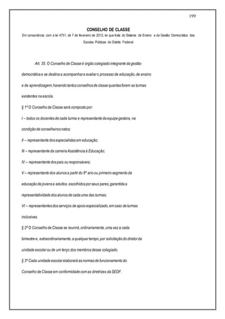 199
CONSELHO DE CLASSE
Em consonância com a lei 4751, de 7 de fevereiro de 2012, lei que trata do Sistema de Ensino e da Gestão Democrática das
Escolas Públicas do Distrito Federal:
Art. 35. O ConselhodeClasseé órgãocolegiadointegrantedagestão
democráticae se destinaa acompanhareavaliaro processode educação,de ensino
e de aprendizagem,havendotantosconselhosdeclassequantasforem as turmas
existentes naescola.
§ 1º O ConselhodeClasseserá compostopor:
I – todos os docentesdecada turma e representantedaequipegestora, na
condiçãodeconselheirosnatos;
II – representantedosespecialistasem educação;
III – representanteda carreiraAssistênciaà Educação;
IV – representantedospais ouresponsáveis;
V – representantedos alunosa partirdo 6º anoou primeirosegmentoda
educaçãodejovense adultos, escolhidosporseus pares,garantidaa
representatividadedosalunosdecadauma das turmas;
VI – representantesdosserviços deapoioespecializado,emcaso deturmas
inclusivas.
§ 2º O ConselhodeClassese reunirá,ordinariamente,umavez a cada
bimestree, extraordinariamente,aqualquertempo,por solicitaçãododiretorda
unidadeescolaroude um terço dos membrosdesse colegiado.
§ 3º Cada unidadeescolarelaboraráasnormasdefuncionamentodo
ConselhodeClasseem conformidadecomas diretrizes daSEDF.
 