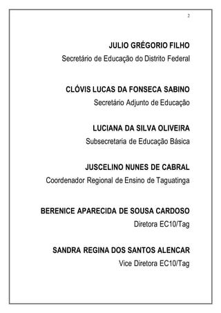 2
JULIO GRÉGORIO FILHO
Secretário de Educação do Distrito Federal
CLÓVIS LUCAS DA FONSECA SABINO
Secretário Adjunto de Educação
LUCIANA DA SILVA OLIVEIRA
Subsecretaria de Educação Básica
JUSCELINO NUNES DE CABRAL
Coordenador Regional de Ensino de Taguatinga
BERENICE APARECIDA DE SOUSA CARDOSO
Diretora EC10/Tag
SANDRA REGINA DOS SANTOS ALENCAR
Vice Diretora EC10/Tag
 