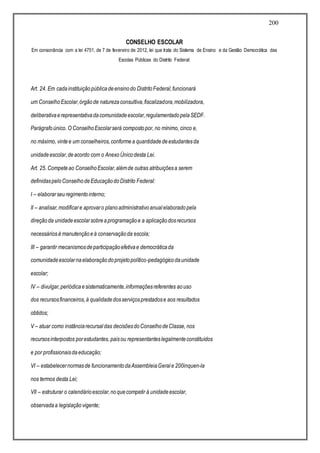 200
CONSELHO ESCOLAR
Em consonância com a lei 4751, de 7 de fevereiro de 2012, lei que trata do Sistema de Ensino e da Gestão Democrática das
Escolas Públicas do Distrito Federal:
Art. 24. Em cadainstituiçãopúblicadeensinodo DistritoFederal,funcionará
um ConselhoEscolar,órgãode naturezaconsultiva,fiscalizadora,mobilizadora,
deliberativaerepresentativadacomunidadeescolar,regulamentadopelaSEDF.
Parágrafoúnico. O ConselhoEscolarserá compostopor, no mínimo, cinco e,
no máximo, vintee um conselheiros,conformea quantidadedeestudantesda
unidadeescolar,deacordo com o AnexoÚnicodesta Lei.
Art. 25. Competeao ConselhoEscolar,alémde outras atribuiçõesa serem
definidaspeloConselhodeEducaçãodoDistrito Federal:
I – elaborarseuregimentointerno;
II – analisar,modificare aprovaro planoadministrativoanualelaboradopela
direçãoda unidadeescolarsobreaprogramaçãoe a aplicaçãodosrecursos
necessáriosà manutençãoeà conservaçãoda escola;
III – garantir mecanismosdeparticipaçãoefetivae democráticada
comunidadeescolarnaelaboraçãodoprojetopolítico-pedagógicodaunidade
escolar;
IV – divulgar,periódicaesistematicamente,informaçõesreferentes aouso
dos recursosfinanceiros,à qualidadedosserviçosprestadose aos resultados
obtidos;
V – atuar como instânciarecursaldas decisõesdoConselhodeClasse, nos
recursosinterpostos porestudantes, paisou representanteslegalmenteconstituídos
e por profissionaisdaeducação;
VI – estabelecernormasde funcionamentodaAssembleiaGerale 200inquen-la
nos termos desta Lei;
VII – estruturar o calendárioescolar,noquecompetir à unidadeescolar,
observadaa legislaçãovigente;
 