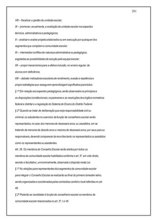 201
VIII – fiscalizar a gestãoda unidadeescolar;
IX – promover,anualmente,a avaliaçãodaunidadeescolarnosaspectos
técnicos, administrativosepedagógicos;
X – analisare avaliarprojetoselaboradosouem execuçãoporquaisquerdos
segmentosque compõema comunidadeescolar;
XI – intermediarconflitosde naturezaadministrativaoupedagógica,
esgotadasas possibilidadesdesoluçãopelaequipeescolar;
XII – propormecanismospara a efetivainclusão,no ensinoregular,de
alunoscom deficiência;
XIII – debater indicadoresescolaresderendimento,evasãoerepetênciae
proporestratégiasque asseguremaprendizagemsignificativaparatodos.
§ 1º Em relaçãoaosaspectos pedagógicos,serãoobservadososprincípiose
as disposiçõesconstitucionais,osparecerese as resoluçõesdosórgãosnormativos
federale distrital e a legislaçãodoSistemade Ensinodo Distrito Federal.
§ 2º Quandose tratar de deliberaçãoqueexijaresponsabilidadecivilou
criminal,os estudantesno exercício dafunção de conselheiroescolarserão
representados,nocaso dos menoresde dezesseisanos,ou assistidos, em se
tratando demenoresde dezoitoanos e maioresde dezesseisanos,por seus paisou
responsáveis,devendocompareceràsreuniõestanto os representadosouassistidos
como os representantesouassistentes.
Art. 26. Os membrosdo ConselhoEscolarserãoeleitospor todos os
membrosda comunidadeescolarhabilitadosconformeoart. 3º, em voto direto,
secreto e facultativo, uninominalmente,observadoodispostonesta Lei.
§ 1º As eleiçõespararepresentantesdossegmentosda comunidadeescolar
paraintegrar o ConselhoEscolarserealizarãoaofinal doprimeirobimestre letivo,
sendoorganizadasecoordenadaspelascomissõescentrale localreferidasno art.
48.
§ 2º Poderãose candidatarà funçãode conselheiroescolarosmembros da
comunidadeescolarrelacionadosnoart. 3º, I a VII.
 