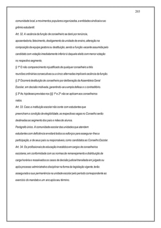 203
comunidadelocal,amovimentos popularesorganizados,aentidadessindicaiseao
grêmioestudantil.
Art. 32. A vacânciadafunção deconselheirosedará porrenúncia,
aposentadoria,falecimento,desligamentodaunidadedeensino,alteraçãona
composiçãodaequipegestoraou destituição,sendoa função vacanteassumidapelo
candidatocom votaçãoimediatamenteinferiorà daqueleeleitocommenorvotação
no respectivosegmento.
§ 1º O não comparecimentoinjustificadodequalquerconselheiroatrês
reuniõesordináriasconsecutivasouacinco alternadasimplicarávacânciadafunção.
§ 2º Ocorrerádestituiçãode conselheiropordeliberaçãodaAssembleiaGeral
Escolar, em decisãomotivada,garantindo-seaampladefesa e o contraditório.
§ 3º As hipótesesprevistasnos §§ 1º e 2º nãose aplicamaos conselheiros
natos.
Art. 33. Caso a instituiçãoescolarnãoconte com estudantesque
preenchama condiçãodeelegibilidade,asrespectivasvagasno Conselhoserão
destinadasaosegmentodos pais e mãesde alunos.
Parágrafoúnico. A comunidadeescolardasunidadesqueatendem
estudantescom deficiênciaenvidarátodosos esforços paraassegurar-lhesa
participação,e deseus pais ouresponsáveis,como candidatosao ConselhoEscolar.
Art. 34. Os profissionaisdeeducaçãoinvestidosemcargos deconselheiros
escolares,em conformidadecom as normasde remanejamentoedistribuiçãode
cargahoráriae ressalvadosos casos dedecisãojudicialtransitadaem julgadoou
apósprocesso administrativodisciplinarnaformada legislaçãovigente,terão
asseguradaasua permanêncianaunidadeescolarpeloperíodocorrespondenteao
exercício domandatoe um anoapósseu término.
 