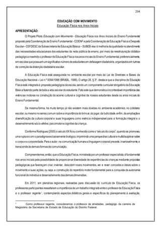 204
EDUCAÇÃO COM MOVIMENTO:
Educação Física nos Anos Iniciais
APRESENTAÇÃO:
O Projeto Piloto Educação com Movimento - Educação Física nos Anos Iniciais do Ensino Fundamental
propostopelaCoordenaçãodeEnsinoFundamental -COENF epelaCoordenaçãodeEducaçãoFísicaeDesporto
Escolar–CEFDESCdaSubsecretariadeEducaçãoBásica –SUBEB visa à melhoriadaqualidadenoatendimento
das necessidades educacionais dos estudantes da rede pública de ensino, por meio da reestruturação didático-
pedagógicainserindooprofessordeEducaçãoFísicanosanosiniciaisdoEnsinoFundamental,preferencialmente,
em escolasquepossuamumsignificativonúmerodeestudantesem defasagemidade/série,organizadosem turmas
de correçãodadistorçãoidade/sérieescolar.
A Educação Física está assegurada no ambiente escolar por meio da Lei de Diretrizes e Bases da
Educação Nacional – Lei n.º 9394/1996 (BRASIL, 1996). O artigo 26, § 3º, destaca que a disciplina de Educação
Físicaestá integradaà proposta pedagógicadaescola,sendoum componentecurricularobrigatóriodaEducação
Básicafazendoparte detodaa vida escolardoestudante.Fatoeste quedemonstraaincontestávelimportânciadas
vivências motoras na construção do acervo cultural e cognitivo de nossos estudantes desde os anos iniciais do
EnsinoFundamental.
Da mesma forma, há muito tempo já não existem mais dúvidas no ambiente acadêmico, no cotidiano
escolar,oumesmonosensocomum sobrea importânciadobrincar,dojogar,da ludicidade,enfim,daampliaçãoe
diversificação da cultura corporal e suas linguagens como vivência indispensável para a formação integral e o
desenvolvimentosócio-afetivo,psicomotorecognitivodacriança.
Conforme Rodrigues(2005)o séculoXX ficouconhecidocomoo“séculodocorpo”, quandose promoveu
umarupturacom oparadigmaexclusivamentebiológico,imprimindoumaperspectivaculturalemultidisciplinarsobre
o corpoea corporeidade.Paraoautor, na comunicaçãohumanaalinguagemcorporal precede,invariavelmente,e
transcendeàsdemaisformasdecomunicação.
Compreendemos,então,que a EducaçãoFísica,ministradaporum professor especialista,éfundamental
nos anos iniciais pela possibilidade de proporcionar diversidade de experiências às crianças mediante propostas
pedagógicas que favoreçam criar, inventar, descobrir novos movimentos, ver e rever conceitos e ideias sobre o
movimento e suas ações, ou seja, a construção do repertório motor fundamental para a conquista da autonomia
funcionaldoindivíduoe desenvolvimentodasdemaisdimensões.
Em 2011, em plenárias regionais, realizadas para discussão do currículo de Educação Física, os
professoresparticipantesressaltaram aimportânciadeum trabalhointegradoentreoprofessorde EducaçãoFísica
e o professor regente1, contemplando aspectos didáticos gerais e específicos do planejamento à avaliação,
1 Como professor regente, consideramos o professor de atividades, pedagogo da carreira de
Magistério da Secretaria de Estado de Educação do Distrito Federal.
 