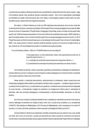 205
considerandoasquestõescotidianasdesaladeaulaepossibilitandoodesenvolvimentodaculturacorporal –jogos
e brincadeiras, esporte, lutas, ginásticas, danças e expressão corporal –, bem como a organização e participação
em atividades de caráter cultural da escola, tais como: festas, comemorações, passeios, dentre outros, de suma
importânciaparaodesenvolvimentointegraldoestudante.
No entanto, o Distrito Federal que conta com 389 instituições educacionais de anos iniciais, ainda não
contempladeformaplena,apresençadoprofessordeEducaçãoFísicanaequipepedagógicadasescolasdeséries
iniciais do Ensino Fundamental. O Projeto Político Pedagógico Carlos Mota, prevê a inclusão da EducaçãoFísica
quandocita:“Partindodessespressupostos,em buscadamelhoriadaqualidadedaeducação,aSEDF pretende,a
partir de projetos pilotos,incluira docênciadeEducaçãoFísicanaequipepedagógicadosanosiniciais”.(p. 59) O
ProjetoEducaçãocomMovimentoserábaseparaauniversalizaçãodaEducaçãoFísicanoEnsinoFundamentalda
SEDF, mas, nesse primeiro momento, atenderá, preferencialmente, escolas com turmas de correção de fluxo, já
que, entende-se,é lócusprivilegiadoparaavaliara importânciadasaçõespropostas.
A Lei de Diretrizes e Bases- LDB (Lein.º9.394/96) determinaem seuartigo24:
“A educaçãobásica, nonível fundamentale médio, seráorganizadadeacordocom as
seguintesregrascomuns: (...).
V - a verificaçãodorendimentoescolarobservaráos seguintescritérios: (...).
b) “possibilidadedeaceleraçãodeestudosparaestudantescom atraso escolar;”.
Comoobjetivode atendero direito supracitado,garantidoaosestudantesem defasagem deidade/série,é
imprescindívelqueocorram mudançasnoquedizrespeito à práticapedagógicaenamaneiradeolharo estudante
comosujeitocapazdeconstruirseuconhecimento.
Nesse sentido, a instituição educacional e, particularmente, os professores, devem proporcionar uma
metodologiapedagógicadiferenciadanaqualestarãoenvolvidos todos os agentes – o professorregente daturma,
o professor de EducaçãoFísica,ocoordenadorlocal,osgestores, orientadoreseducacionaisedemaisintegrantes
do corpo docente – contemplando o resgate da autoestima, do protagonismo infanto-juvenil, a valorização do
estudante, além dos princípios pedagógicos: contextualização e interdisciplinaridade, valorizando os diversos
saberes.
As turmas de correção da distorção idade/série são compostas por estudantes que tenham dois anos ou
mais de defasagem de série/ano em relação à idade, entre nove e quinze anos completos, ou a completar até
31/03/2013. São divididas em Alfabetizados e Em Processo de Alfabetização e são compostas por no mínimo 15
(quinze) e no máximo20(vinte) estudantesconformeprevistona Estratégiade Matrículade2013.
Comprometida em oferecer aos estudantes condições necessárias para que retomem seu curso escolar
com êxito, bem como, em promover o acesso aos elementos da cultura corporal do movimento como área de
conhecimento,aSecretariadeEstadodeEducaçãodoDistritoFederalimplantaráesteProjetoPilotoem instituições
 