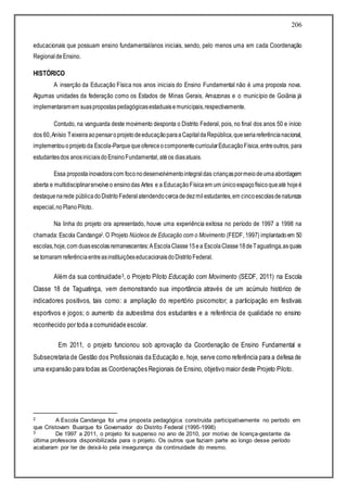 206
educacionais que possuam ensino fundamental/anos iniciais, sendo, pelo menos uma em cada Coordenação
RegionaldeEnsino.
HISTÓRICO
A inserção da Educação Física nos anos iniciais do Ensino Fundamental não é uma proposta nova.
Algumas unidades da federação como os Estados de Minas Gerais, Amazonas e o município de Goiânia já
implementaramem suaspropostaspedagógicasestaduaisemunicipais,respectivamente.
Contudo, na vanguarda deste movimento desponta o Distrito Federal, pois, no final dos anos 50 e início
dos 60,Anísio Teixeira aopensaroprojetodeeducaçãoparaaCapitaldaRepública,queseriareferêncianacional,
implementouoprojetoda Escola-ParquequeofereceocomponentecurricularEducaçãoFísica,entreoutros, para
estudantesdos anosiniciaisdoEnsinoFundamental, atéos diasatuais.
Essa propostainovadoracom foconodesenvolvimentointegraldas criançaspormeiodeumaabordagem
aberta e multidisciplinarenvolveo ensinodas Artes e a EducaçãoFísicaem um únicoespaçofísicoqueaté hojeé
destaquenarede públicadoDistritoFederalatendendocercadedezmilestudantes,em cincoescolasdenatureza
especial,noPlanoPiloto.
Na linha do projeto ora apresentado, houve uma experiência exitosa no período de 1997 a 1998 na
chamada: Escola Candanga2. O Projeto Núcleos de Educação com o Movimento (FEDF, 1997) implantadoem 50
escolas,hoje,com duasescolasremanescentes:A EscolaClasse15ea EscolaClasse18deTaguatinga,asquais
se tornaram referênciaentreasinstituiçõeseducacionaisdoDistritoFederal.
Além da sua continuidade3, o Projeto Piloto Educação com Movimento (SEDF, 2011) na Escola
Classe 18 de Taguatinga, vem demonstrando sua importância através de um acúmulo histórico de
indicadores positivos, tais como: a ampliação do repertório psicomotor; a participação em festivais
esportivos e jogos; o aumento da autoestima dos estudantes e a referência de qualidade no ensino
reconhecido por toda a comunidade escolar.
Em 2011, o projeto funcionou sob aprovação da Coordenação de Ensino Fundamental e
Subsecretaria de Gestão dos Profissionais da Educação e, hoje, serve como referência para a defesa de
uma expansão para todas as Coordenações Regionais de Ensino, objetivo maior deste Projeto Piloto.
2 A Escola Candanga foi uma proposta pedagógica construída participativamente no período em
que Cristovam Buarque foi Governador do Distrito Federal (1995-1998)
3 De 1997 a 2011, o projeto foi suspenso no ano de 2010, por motivo de licença-gestante da
última professora disponibilizada para o projeto. Os outros que faziam parte ao longo desse período
acabaram por ter de deixá-lo pela insegurança da continuidade do mesmo.
 