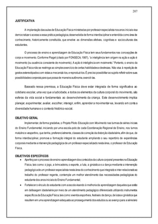 207
JUSTIFICATIVA
A implantaçãodasaulasde EducaçãoFísicaministradasporprofessorespecialistanosanos iniciaisvisa
democratizaroacessoaessa práticapedagógica,desenvolvidadeformainterdisciplinareentendidacomoáreade
conhecimento, historicamente constituída, que envolve as dimensões afetivas, cognitivas e socioculturais dos
estudantes.
O processo de ensino e aprendizagem de Educação Física tem seus fundamentos nas concepções de
corpo e movimento. Conforme Piaget (citado por FONSECA, 1987), “a inteligência tem origem na ação e ação é
movimento (ou ausência consciente de movimento). A ação é inteligência em movimento.” Portanto, o ensino da
EducaçãoFísicanãose restringeao simplesexercíciodecertas habilidadesedestrezas. Não visa à repetiçãode
gestosestereotipadoscom vistasa mecanizá-los,ereproduzi-los.É precisopossibilitaraosujeitorefletirsobresuas
possibilidadescorporaisparaquepossade maneiraautônoma,exercê-las.
Baseado nessa premissa, a Educação Física deve estar integrada de forma significativa ao
cotidiano escolar, uma vez que a ludicidade, e todos os elementos da cultura corporal do movimento, são
esferas da vida social e fundamentais ao desenvolvimento da criança. Este desenvolvimento implica
planejar, experimentar, avaliar, escolher, interagir, enfim, aprender a movimentar-se, levando em conta a
diversidade humana e o contexto histórico-social.
OBJETIVO GERAL
Implementar,deforma gradativa, o ProjetoPiloto Educaçãocom Movimento nas turmasde séries iniciais
do Ensino Fundamental, iniciando por uma escola-polo de cada Coordenação Regional de Ensino, nos turnos
matutinoe vespertino, que tenha, preferencialmente,classesdecorreçãodadistorçãoidade/série,afim deque, de
forma interdisciplinar, promova a formação integral do estudante ampliando o seu repertório de experiências
corporaismedianteaintervençãopedagógicadeum professorespecializadonestaárea, o professor de Educação
Física.
OBJETIVOS ESPECÍFICOS
 Aperfeiçoaro processodeensino-aprendizagemdosconteúdosdaculturacorporalpresentesnaEducação
Física, tais como: o jogo, a brincadeira, o esporte, a luta, a ginástica e a dança mediante a intervenção
pedagógicadeum professorespecialistanestaáreadoconhecimentoqueintegradoeinter-relacionadoao
trabalho do professor regente, contemple um melhor atendimento das necessidades pedagógicas do
estudantedos anosiniciaisdoEnsinoFundamental;
 Fortalecerovínculo do estudante com aescolavisando à melhoriada aprendizagem daquelesqueestão
em defasagem idade/sériepor meio de um atendimento pedagógico diferenciado utilizando instrumentos
específicosdaEducaçãoFísica,taiscomo:eventosesportivos, festivais dedança,delutase ginásticaque
resultem em uma aprendizagemadequadaaoprosseguimentodosestudosouaoavançopara asérie/ano
 
