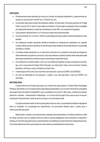 209
EXECUÇÃO
 Prioritariamente serão atendidas as turmas de correção da distorção idade/série e, posteriormente, em
sequência,asturmasde4ª série/5º ano, 3ª série/4º ano, etc.;
 Inicialmente serão selecionados 26 professores efetivos de Educação Física para participar do Projeto
Piloto no anode 2013, sendo13 para regênciamatutinae13 para regênciavespertina.Para a ampliação
do projetoserãoabertas as carênciasnecessáriasem cadaCRE,com exceçãodeTaguatinga.
 Cadaprofessor atenderáentre10 e 15 turmasem regimedejornadaampliada;
 Os alunosdeverão ter no mínimo,1h40minhoras/relógiosemanais,preferencialmentedivididasem duas
sessões;
 Os professores deverão apresentar relatórios bimestrais de avaliação dos estudantes nos aspectos
motores,afetivo-sociaisecognitivos.As planilhaspara estesrelatóriosserãoelaboradasem conjuntopela
CEFDESCe COENF;
 O professordeverá apresentar,em um Seminárionofinaldoano, os relatóriosondeserãosocializadosos
dadosreferentesaoprojetonasuaescola.Casohajainteresseoprofessorpoderáutilizarestesdadospara
elaboraçãodetrabalhoscientíficosaserem apresentadosnestesSeminários;
 Os professores do projeto deverão, junto com os professores regentes, planejar e participar de eventos,
tais como: lançamento do Projeto Piloto Educação com Movimento, Festa Junina da Escola, Festivais
Esportivos, de Dança,Lutasou GinásticaedoSeminário.
 A elaboraçãodoPlanodeCursoe dos Planosde Aulas terá o apoioda COENF e daCEFDESC;
 No caso da elaboração de uma pesquisa, o projeto e sua execução terão o apoio da COENF e da
CEFDESC;
METODOLOGIA
O desenvolvimento do Projeto Educação com o Movimento está pautado no Projeto Político Pedagógico
Professor CalosMotaenaconcepçãodeEducaçãoIntegralapresentadosnoCurrículoem Movimento,propostade
educaçãoGovernodoDistritoFederal/SEDF,aserconsolidadanoanode2013.Além disso,otrabalhodoprofessor
deverá ser orientado – planejamento e metodologia - no currículo de Educação Física para os anos iniciais, em
construção.Provisoriamente,orienta-setomarporbaseo currículoexperimental.
O projetoserádesenvolvido de formaparticipativa,tendoem vista a necessidadedotrabalhointegradode
todos os envolvidos, da socialização das experiências e da permanente reflexão sobre a prática para o
redirecionamentodasações.
Nestesentido,oregistro,acompanhamentoeavaliação,sãoimprescindíveis.O professorutilizaráum diário
de classe, exclusivo, para os registros diários de todas as ações pedagógicas e das avaliações do estudante e
adotaráum formulárioespecíficoparaacompanhamentomaisdetalhadododesenvolvimentointegraldessealuno.
O processoreflexivopermitiráaproposiçãodenovas práticasepossibilidadesdeintervenções.
 