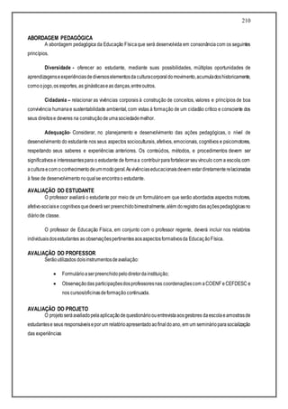 210
ABORDAGEM PEDAGÓGICA
A abordagem pedagógica da Educação Físicaque será desenvolvida em consonânciacom os seguintes
princípios.
Diversidade - oferecer ao estudante, mediante suas possibilidades, múltiplas oportunidades de
aprendizagenseexperiênciasdediversoselementosdaculturacorporaldomovimento,acumuladoshistoricamente,
comoojogo,os esportes, as ginásticaseas danças,entreoutros.
Cidadania – relacionar as vivências corporais à construção de conceitos, valores e princípios de boa
convivência humanae sustentabilidade ambiental, com vistas á formação de um cidadão crítico e consciente dos
seus direitose deveres na construçãodeumasociedademelhor.
Adequação- Considerar, no planejamento e desenvolvimento das ações pedagógicas, o nível de
desenvolvimento do estudante nos seus aspectos socioculturais, afetivos, emocionais, cognitivos e psicomotores,
respeitando seus saberes e experiências anteriores. Os conteúdos, métodos, e procedimentos devem ser
significativose interessantespara o estudante de formaa contribuirparafortalecerseuvínculo com a escola,com
aculturaecom oconhecimentodeummodogeral.Asvivênciaseducacionaisdevem estardiretamenterelacionadas
à fase de desenvolvimentonoqualse encontrao estudante.
AVALIAÇÃO DO ESTUDANTE
O professor avaliará o estudante por meio de um formulárioem que serão abordados aspectos motores,
afetivo-sociaise cognitivosquedeverá ser preenchidobimestralmente,além doregistrodasaçõespedagógicasno
diáriode classe.
O professor de Educação Física, em conjunto com o professor regente, deverá incluir nos relatórios
individuaisdosestudantes as observaçõespertinentesaosaspectosformativosda EducaçãoFísica.
AVALIAÇÃO DO PROFESSOR
Serãoutilizados doisinstrumentosdeavaliação:
 Formulárioaserpreenchidopelodiretordainstituição;
 Observaçãodas participaçõesdosprofessoresnas coordenaçõescom aCOENF eCEFDESC e
nos cursos/oficinasdeformaçãocontinuada.
AVALIAÇÃO DO PROJETO
O projetoseráavaliadopelaaplicaçãodequestionárioouentrevistaaosgestores daescolaeamostrasde
estudantese seus responsáveisepor um relatórioapresentadoaofinaldoano, em um seminárioparasocialização
das experiências
 