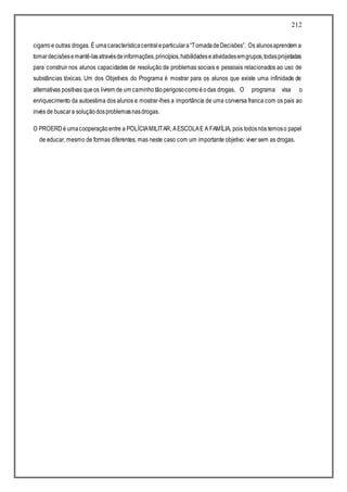 212
cigarroe outras drogas. É umacaracterísticacentraleparticulara“TomadadeDecisões”. Os alunosaprendem a
tomardecisõesemantê-lasatravésdeinformações,princípios,habilidadeseatividadesemgrupos,todasprojetadas
para construir nos alunos capacidades de resolução de problemas sociais e pessoais relacionados ao uso de
substâncias tóxicas. Um dos Objetivos do Programa é mostrar para os alunos que existe uma infinidade de
alternativas positivas queos livrem de um caminhotãoperigosocomoéodas drogas. O programa visa o
enriquecimento da autoestima dos alunos e mostrar-lhes a importância de uma conversa franca com os pais ao
invés de buscara soluçãodosproblemasnasdrogas.
O PROERDé umacooperaçãoentre a POLÍCIAMILITAR, AESCOLAE A FAMÍLIA, pois todosnós temoso papel
de educar, mesmo de formas diferentes, mas neste caso com um importante objetivo: viver sem as drogas.
 