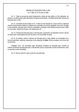 213
SEMANA DE EDUCAÇÃO PARA A VIDA
Lei 11.988, de 27 de julho de 2009
Art. 1o Todas as escolas de ensino fundamental e médio da rede pública no País realizarão, em
período a ser determinado pelas Secretarias Estaduais de Educação, a atividade denominada Semana de
Educação para a Vida.
Art. 2o A atividade escolar aludida no art. 1o desta Lei terá duração de 1 (uma) semana e objetivará
ministrar conhecimentos relativos a matérias não constantes do currículo obrigatório, tais como: ecologia
e meio ambiente, educação para o trânsito, sexualidade, prevenção contra doenças transmissíveis, direito
do consumidor, Estatuto da Criança e do Adolescente, etc.
Art. 3o A Semana de Educação para a Vida fará parte, anualmente, do Calendário Escolar e deverá
ser aberta para a participação dos pais de alunos e da comunidade em geral.
Art. 4o As matérias, durante a Semana de Educação para a Vida, poderão ser ministradas sob a
forma de seminários, palestras, exposições-visita,projeções de slides, filmes ou qualquer outra forma não
convencional.
Parágrafo único. Os convidados pelas Secretarias Estaduais de Educação para ministrar as
matérias da Semana de Educação para a Vida deverão possuir comprovado nível de conhecimento sobre
os assuntos a serem abordados.
Art. 5o Esta Lei entra em vigor na data de sua publicação.
 
