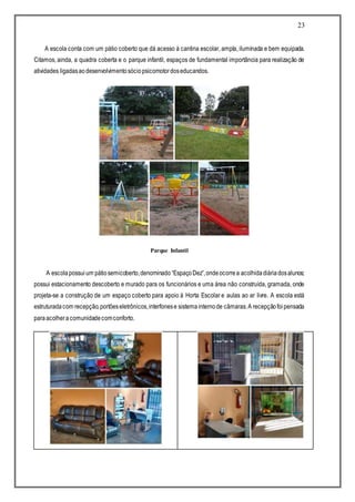 23
A escola conta com um pátio coberto que dá acesso à cantina escolar, ampla, iluminada e bem equipada.
Citamos, ainda, a quadra coberta e o parque infantil, espaços de fundamental importância para realização de
atividades ligadasaodesenvolvimentosóciopsicomotordoseducandos.
Parque Infantil
A escolapossuium pátiosemicoberto,denominado“EspaçoDez”,ondeocorrea acolhidadiáriadosalunos;
possui estacionamento descoberto e murado para os funcionários e uma área não construída, gramada, onde
projeta-se a construção de um espaço coberto para apoio à Horta Escolar e aulas ao ar livre. A escola está
estruturadacom recepção,portõeseletrônicos,interfonese sistemainternode câmaras.A recepçãofoipensada
paraacolheracomunidadecomconforto.
 