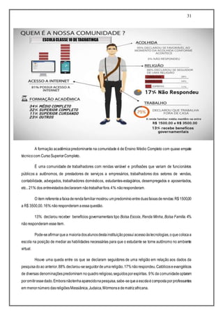 31
A formação acadêmicapredominante na comunidade é de Ensino Médio Completo com quase empate
técnicocom CursoSuperiorCompleto.
É uma comunidade de trabalhadores com rendas variável e profissões que variam de funcionários
públicos a autônomos, de prestadores de serviços a empresários, trabalhadores dos setores de vendas,
contabilidade, advogados, trabalhadores domésticos, estudantes-estagiários, desempregados e aposentados,
etc.. 21% dos entrevistadosdeclararam nãotrabalharfora.4% nãoresponderam.
O item referenteafaixaderendafamiliarmostrou umpredomínio entreduasfaixasderendas:R$1500,00
a R$ 3500,00.16% nãoresponderam aessaquestão.
13% declarou receber benefícios governamentais tipo Bolsa Escola, Renda Minha, Bolsa Família. 4%
nãoresponderam esseitem.
Pode-seafirmarque a maioriadosalunosdestainstituiçãopossui acessoàstecnologias,oquecolocaa
escola na posição de mediar as habilidades necessárias para que o estudante se torne autônomo no ambiente
virtual.
Houve uma queda entre os que se declaram seguidores de uma religião em relação aos dados da
pesquisadoao anterior.88% declarou-seseguidordeumareligião.17%nãorespondeu.Católicoseevangélicos
de diversas denominaçõespredominam noquadroreligioso,seguidosporespíritas. 9% da comunidadeoptaram
poromitiressedado.Emboranãotenhaaparecidonapesquisa,sabe-sequeaescolaécompostapor professantes
em menornúmero dasreligiõesMessiânica,Judaica,Mórmonsedematrizafricana.
 