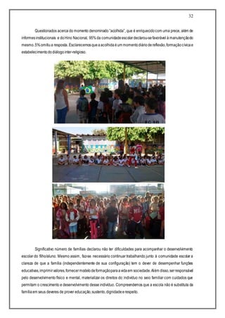 32
Questionados acerca do momento denominado “acolhida”, que é enriquecidocom uma prece, além de
informesinstitucionais e doHino Nacional, 95%da comunidadeescolardeclarou-sefavorável à manutençãodo
mesmo.5%omitiua resposta. Esclarecemosqueaacolhidaéum momentodiáriodereflexão,formaçãocívicae
estabelecimentododiálogointer-religioso.
Significativo número de famílias declarou não ter dificuldades para acompanhar o desenvolvimento
escolar do filho/aluno. Mesmo assim, faz-se necessário continuar trabalhando junto à comunidade escolar a
clareza de que a família (independentemente de sua configuração) tem o dever de desempenhar funções
educativas,imprimirvalores,fornecermodelodeformaçãoparaavidaem sociedade.Além disso,serresponsável
pelo desenvolvimento físico e mental, materializar os direitos do indivíduo no seio familiar com cuidados que
permitam o crescimento e desenvolvimento desse indivíduo. Compreendemos que a escola não é substituta da
famíliaem seus deveres de prover educação,sustento,dignidadeerespeito.
 