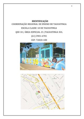 4
IDENTIFICAÇÃO
COORDENAÇÃO REGIONAL DE ENSINO DE TAGUATINGA
ESCOLA CLASSE 10 DE TAGUATINGA
QSD 18 / ÁREA ESPECIAL 23 /TAGUATINGA SUL
(61) 3901-6781
CEP: 72020-180
 
