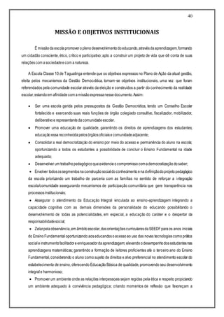 40
MISSÃO E OBJETIVOS INSTITUCIONAIS
É missãodaescolapromoveroplenodesenvolvimentodoeducando,atravésdaaprendizagem,formando
um cidadão consciente, ético, crítico e participativo; apto a construir um projeto de vida que dê conta de suas
relaçõescom asociedadeecom anatureza.
A Escola Classe 10 de Taguatinga entendeque os objetivos expressos no Plano de Ação da atual gestão,
eleita pelos mecanismos da Gestão Democrática, tornam-se objetivos institucionais, uma vez que foram
referendados pela comunidade escolar através da eleição e construídos a partir do conhecimento da realidade
escolar,estandoem afinidadecom amissãoexpressanessedocumento.Assim:
 Ser uma escola gerida pelos pressupostos da Gestão Democrática, tendo um Conselho Escolar
fortalecido e exercendo suas reais funções de órgão colegiado consultivo, fiscalizador, mobilizador,
deliberativoe representantedacomunidadeescolar.
 Promover uma educação de qualidade, garantindo os direitos de aprendizagens dos estudantes;
educaçãoessa reconhecidapelosórgãosoficiaisecomunidadeadjacente;
 Consolidar a real democratização do ensino por meio do acesso e permanência do aluno na escola;
oportunizando a todos os estudantes a possibilidade de concluir o Ensino Fundamental na idade
adequada;
 Desenvolver um trabalhopedagógicoqueevidencieocompromissocomademocratizaçãodosaber;
 Envolver todosossegmentosnaconstruçãosocialdoconhecimentoenadefiniçãodoprojetopedagógico
da escola priorizando um trabalho de parceria com as famílias no sentido de reforçar a integração
escola/comunidade assegurando mecanismos de participação comunitária que gere transparência nos
processosinstitucionais;
 Assegurar o atendimento da Educação Integral vinculada ao ensino-aprendizagem integrando a
capacidade cognitiva com as demais dimensões da personalidade do educando possibilitando o
desenvolvimento de todas as potencialidades, em especial, a educação do caráter e o despertar da
responsabilidadesocial;
 Zelarpelaobservância,em âmbitoescolar,dasorientaçõescurricularesdaSEEDF paraos anos iniciais
do EnsinoFundamentaloportunizando aoseducandosoacessoao uso das novas tecnologiascomoprática
social einstrumentofacilitadoreenriquecedordaaprendizagem; elevando odesempenhodosestudantesnas
aprendizagens matemáticas; garantindo a formação de leitores proficientes até o terceiro ano do Ensino
Fundamental, considerando o aluno como sujeito de direitos e alvo preferencial no atendimento escolar do
estabelecimento de ensino, oferecendo Educação Básica de qualidade, promovendo seu desenvolvimento
integrale harmonioso;
 Promover um ambiente onde as relações interpessoais sejam regidas pela ética e respeito propiciando
um ambiente adequado à convivência pedagógica; criando momentos de reflexão que favoreçam a
 