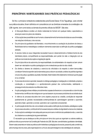 42
PRINCÍPIOS NORTEADORES DAS PRÁTICAS PEDAGÓGICAS
Os fins e princípios norteadores estabelecidos pela Escola Classe 10 de Taguatinga, para orientar
sua prática educativa, foram definidos em consonância com as diretrizes emanadas da constituição e da
LDB vigente, bem como todos os demais documentos oficiais da SEEDF. São eles:
 A Educação Básica constitui um direito inalienável do homem em qualquer idade, capacitando-o a
alcançaroexercícioplenodacidadania.
 A Educaçãodevepossibilitaraoserhumanoodesenvolvimentoharmoniosodetodasassuasdimensões,
nas relaçõesindividuais,civisesociais.
 Os princípios da igualdade e da liberdade, o reconhecimento e a aceitação do pluralismo de ideias, a
flexibilidade teórico-metodológica constituem elementos essenciais na definição da política pedagógica
adotada.
 A escola e todos os seus integrantes necessitam buscar o desenvolvimento e fortalecimento de uma
identidade própria, compartilhando as responsabilidades, sem perder de vista a integração com as
políticasnacionaisdeeducaçãoealegislaçãovigente.
 Os princípios éticos da autonomia, da responsabilidade, da solidariedade e do respeito ao bem comum
devem ser valorizados napráticapedagógicacomonorteadoresquesãoda vida cidadã.
 Os direitos e deveres de cidadania, o exercício da criticidade e do respeito à ordem democrática
constituem fontedeexperiênciasfundamentaisparaavidaem sociedade,análise depadrõesvigentese
a buscadajustiça,igualdade,equidade,liberdade,fraternidadeefelicidadetantoindividualquantogrupal
e/ ou universal.
 O processodeensinar-aprender,baseadonodiálogopedagógico,investigaçãoecriatividade,propiciaa
construção, a consolidação e o aprofundamento gradual dos conhecimentos, viabilizando o
prosseguimentodosestudosnosdiferentesníveis.
 A açãopedagógicadeveenfatizar procedimentoscapazesdefavorecera compreensãoeodomíniodos
fundamentoscientíficose tecnológicosem quesebaseiam osprocessosprodutivosdasociedadeatual.
 A vivência do processo educativo tem como objetivo propiciar ao cidadão, condições de responder
positivamente às grandes necessidades contemporâneas de aprendizagem: aprender a aprender,
aprendera fazer, aprendera conviver, aprendera ser e aprenderaempreender.
 A participaçãodafamíliaeda comunidadenadiscussãoedefiniçãodeprioridades,estratégiase ações
doprocessoeducativo,contribuirádeformaessencialparaadefesa dadignidadehumanaedacidadania.
 A educaçãoéaestratégiamaisadequadaparasepromoveramelhoriadaqualidadedevida,o exercício
da cidadaniaeasustentaçãodagovernabilidade.
É necessário que se destaque os três princípios em torno dos quais se organizam os valores estéticos,
políticoseéticosqueemanam daConstituiçãoFederaledaLDB. Sãoeles: sensibilidade,igualdadeeidentidade.
Devem estarpresentesem todasaspráticasadministrativasepedagógicasdaescola,passandopelaconvivência,
peloempregodosrecursos,pelaorganizaçãodocurrículo,dasaprendizagensedas estratégiasde avaliação.
 