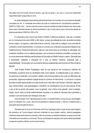 44
discussões acerca da função social da escola e que não se ignore: o por quê e o para quê devidamente
respondidostrazem subjacentesum como.
As açõespedagógicasdesenvolvidaspeloeducadordevem sercoerentescomosprincípiosdeeducação
concebidos por ele. “A moralidade democrática não pode se fundamentar em procedimentos autoritários. ”
(GENTILLI,2003,p.93); “...não se podeeducarparaa autonomiaatravés de práticasheterônomas,nãose pode
educar para a liberdade através de práticas autoritárias e não se pode educar para a democraciaatravés de
práticasautocráticas”(GENTILLI,2003,p.75).
É a resposta a esse “como” que conduz a Gentilli: a prática do professor, mais que o conteúdo
em si, é instrumento de ensino (2003, p.95). Assim, a busca da instituição tem sido no sentido de alinhar
teoria e prática, de superar a visão tradicional do currículo, onde este se configura como uma lista de
conteúdos a serem desenvolvidos, e vivenciar um currículo que contemple a perspectiva integral do ser
multidimensional. Perspectiva ambiciosa, sabe-se, mas essa busca se concretiza na articulação dos
conteúdos científicos com os saberes populares, com os temas de interesse comunitário e escolar, com
os eixos transversais definidos pela Secretaria de Educação do Distrito Federal, a saber: Educação para
a Diversidade. Cidadania e Educação em e para os Direitos Humanos, Educação para a
Sustentabilidade. Consonante com os princípios teóricos estabelecidos pelo Currículo em Movimento da
SEE/DF.
Este Projeto Político Pedagógico, mais do que apoiar-se nos conceitos já definidos de
identidades, questiona como as identidades tidas como naturais se estabeleceram e que valores e
mecanismos as sustentam, provocando a análise dos processos através dos quais as diferenças são
produzidas. Julga-se procedente a citação textual do Currículo em Movimento: “o currículo é o conjunto
de todas as ações desenvolvidas na e pela escola ou por meio dela e que formam o indivíduo, organizam
seus conhecimentos, suas aprendizagens e interferem na constituição do seu ser como pessoa. É tudo
o que se faz na escola, não apenas o que se aprende, mas a forma como aprende, como é avaliado,
tratado. Assim, todos os temas tradicionalmente escolares e os temas da vida atual são importantes e
compõe o currículo escolar sem hierarquia entre eles. ”
A EscolaClasse10 de Taguatingaassume,assim,um trabalhofiliadoà crençadequea aprendizagem
ocorre na interação com o outro; decorre principalmente do diálogo produtivo e retornos constantes após a
apreciaçãodasproduçõesdosalunos.
Orientada pelo Currículo em Movimento a EC10 de Taguatinga adota a noção de Educação Integral e
não somente a de Tempo Intergral, buscando contemplar em seus projetos, eventos, práticas pedagógicas
cotidianasedesenvolvimentodosconteúdos,aideiade quetodas as atividadesofertadas noespaçoescolarsão
“entendidascomoeducativase curriculares”.Pensa na ampliaçãodosespaçosedas oportunidadesequilibrando
os aspectoscognitivos,afetivos, sociaisepsicomotores.
 