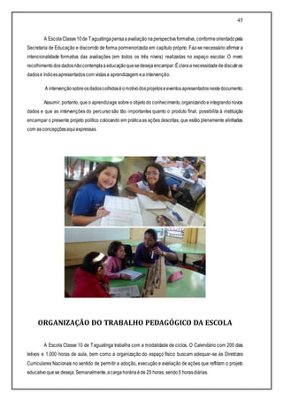 45
A EscolaClasse10de Taguatingapensaaavaliação naperspectivaformativa, conformeorientadopela
Secretaria de Educação e discorrido de forma pormenorizada em capítulo próprio. Faz-se necessário afirmar a
intencionalidade formativa das avaliações (em todos os três níveis) realizadas no espaço escolar. O mero
recolhimentodosdadosnãocontemplaaeducaçãoquesedesejaencampar.Éclaraanecessidadedediscutiros
dadose índicesapresentadoscom vistasa aprendizagem ea intervenção.
A intervençãosobreosdadoscolhidoséomotivodosprojetoseeventosapresentadosnestedocumento.
Assumir, portanto, que o aprendizage sobreo objetodo conhecimento,organizandoeintegrandonovos
dados e que as intervenções do percurso são tão importantes quanto o produto final, possibilita à instituição
encampar o presente projeto político colocando em práticaas ações descritas, que estão plenamente alinhadas
com asconcepçõesaquiexpressas.
ORGANIZAÇÃO DO TRABALHO PEDAGÓGICO DA ESCOLA
A Escola Classe 10 de Taguatinga trabalha com a modalidade de ciclos. O Calendário com 200 dias
letivos e 1.000 horas de aula, bem como a organização do espaço físico buscam adequar-se às Diretrizes
Curriculares Nacionais no sentido de permitir a adoção, execução e avaliação de ações que reflitam o projeto
educativoquese deseja.Semanalmente,acargahoráriaéde 25 horas, sendo5 horasdiárias.
 