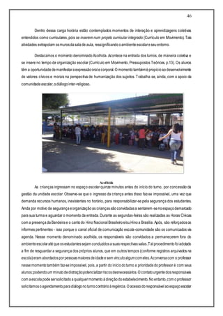 46
Dentro dessa carga horária estão contemplados momentos de interação e aprendizagens coletivas
entendidos como curriculares, pois se inserem num projeto curricular integrado (Currículo em Movimento). Tais
atividades extrapolam osmurosdasalade aula, ressignificandooambienteescolareseuentorno.
Destacamos o momento denominadoAcolhida. Acontece na entrada dos turnos, de maneira coletiva e
se insere no tempo de organização escolar (Currículo em Movimento, Pressupostos Teóricos, p.13). Os alunos
têm a oportunidadedemanifestaraexpressãooralecorporal.O momentotambémépropícioaodesenvolvimento
de valores cívicos e morais na perspectiva de humanização dos sujeitos. Trabalha-se, ainda, com o apoio da
comunidadeescolar,odiálogointer-religioso.
Acolhida
As crianças ingressam no espaço escolar quinze minutos antes do início do turno, por concessão da
gestão da unidade escolar. Observe-se que o ingresso da criança antes disso faz-se impossível, uma vez que
demanda recursos humanos, inexistentes no horário, para responsabilizar-se pela segurança dos estudantes.
Ainda por motivo de segurançaeorganizaçãoas criançassãoconvidadasa sentarem-senoespaçodemarcado
para sua turma e aguardar o momento da entrada. Durante as segundas-feiras são realizadas as Horas Cívicas
com a presençadaBandeirae o cantodo Hino Nacional Brasileiroe/ouHinoa Brasília. Após, são reforçadosos
informes pertinentes - isso porque o canal oficial de comunicação escola-comunidade são os comunicados via
agenda. Nesse momento denominado acolhida, os responsáveis são convidados a permanecerem fora do
ambienteescolaratéqueosestudantessejam conduzidosasuasrespectivassalas.Talprocedimentofoiadotado
a fim de resguardar a segurança dos próprios alunos, que em outros tempos (conforme registros arquivados na
escola)eram abordadosporpessoasmaioresdeidadeesem vínculoalgumcomeles.Aconversacom oprofessor
nesse momentotambém faz-seimpossível, pois, a partir do iníciodoturno a prioridadedoprofessor é com seus
alunos;podendoum minutodedistraçãopotencializarriscosdesnecessários.O contatourgentedosresponsáveis
com aescolapodesersolicitadoaqualquermomentoàdireçãodoestabelecimento.Noentanto,com oprofessor
solicitamosoagendamento paradiálogonoturnocontrárioàregência.O acessodoresponsávelaoespaçoescolar
 