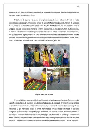 47
normaliza-se após o encaminhamento das crianças as suas salas, voltando a ser interrompido no momento do
intervalo e nos encerramentosdosturnos.
Outro tempo de organização escolar contemplado na carga horária é o Recreio. Previsto na matriz
curricular das escolas do DF, defendido no parecer do Conselho Nacional de Educação/ Câmara de Educação
Básica, Pareceres CEB 05/97, 02/2003 e parecer CFE 792/73. A EC10 destina vinte minutos diários em cada
turnopara intervalo/ recreio.Nessemomento,conformeprojetoanexo,osalunosdesenvolvem atividadeslúdicas,
de maneira autônoma e monitorada. Os professores realizam escala entre si para também monitorar o recreio,
visto que é consenso legal a presença do corpo docente no intervalo para que este seja considerado atividade
escolar. A escola conta com jogos e material de recreação para esse momento: mesa de tênis, cordas, bolas,
xadrez, etc. O Projeto NossoRecreioé 10 encontra-sesobacoordenaçãodoSOE.
Projeto Nosso Recreio é 10
A comunidade tem a oportunidade de participar da organização pedagógica da escola em momentos
específicosdeavaliação,dereuniãodepais,doConselhodeClasse,darealizaçãodoConselhoe/ouAssembleia
Escolar.Além dessesmomentos,outrospodem surgirem funçãodoconteúdodesenvolvidopelaescolajuntoaos
estudantes. O que interessa à escola é garantir momentos de participação da comunidade no cotidiano
pedagógico, pois sabemos que essa participação não se dará, num primeiromomento, de forma espontânea. É
precisoquea escolacriemomentoseprovoque a participação.A EC10 acreditana contribuiçãoqueas famílias
podem darao processoeducativoem todosos momentos,desdeoplanejamento,passandopelaexecuçãoatéa
avaliação.A valorização dossaberes comunitárioséoutraforma de trazer as famíliaspara a escola,“dando voz”
 
