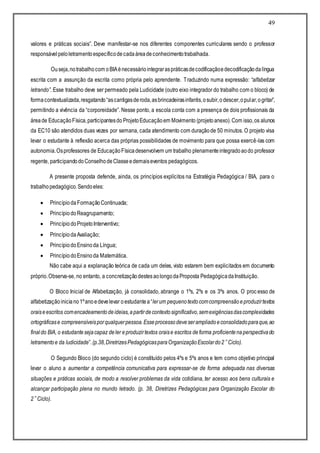49
valores e práticas sociais”. Deve manifestar-se nos diferentes componentes curriculares sendo o professor
responsávelpeloletramentoespecíficodecadaáreadeconhecimentotrabalhada.
Ouseja,notrabalhocom oBIAénecessáriointegraraspráticasdecodificaçãoedecodificaçãodalíngua
escrita com a assunção da escrita como própria pelo aprendente. Traduzindo numa expressão: “alfabetizar
letrando”. Esse trabalho deve ser permeado pela Ludicidade (outro eixo integrador do trabalho com o bloco) de
formacontextualizada,resgatando“ascantigasderoda,asbrincadeirasinfantis,osubir,odescer,opular,ogritar”,
permitindo a vivência da “corporeidade”. Nesse ponto, a escola conta com a presença de dois profissionais da
áreade EducaçãoFísica,participantesdo ProjetoEducaçãoem Movimento (projetoanexo).Com isso,os alunos
da EC10 são atendidos duas vezes por semana, cada atendimento com duraçãode 50 minutos. O projeto visa
levar o estudante à reflexão acerca das próprias possibilidades de movimento para que possa exercê-las com
autonomia.Osprofessores de EducaçãoFísicadesenvolvem um trabalho plenamenteintegradoaodo professor
regente, participandodoConselhodeClasseedemaiseventos pedagógicos.
A presente proposta defende, ainda, os princípios explícitos na Estratégia Pedagógica / BIA, para o
trabalhopedagógico.Sendoeles:
 Princípio daFormaçãoContinuada;
 PrincípiodoReagrupamento;
 PrincípiodoProjetoInterventivo;
 PrincípiodaAvaliação;
 PrincípiodoEnsinoda Língua;
 PrincípiodoEnsinoda Matemática.
Não cabe aqui a explanação teórica de cada um deles, visto estarem bem explicitados em documento
próprio.Observa-se, no entanto, a concretizaçãodestesaolongodaProposta PedagógicadaInstituição.
O Bloco Inicial de Alfabetização, já consolidado, abrange o 1ºs, 2ºs e os 3ºs anos. O proc esso de
alfabetizaçãoiniciano1ºanoedevelevar oestudantea“lerum pequenotextocomcompreensãoeproduzirtextos
oraiseescritos comencadeamentodeideias,apartirdecontextosignificativo,semexigênciasdascomplexidades
ortográficase compreensíveisporqualquerpessoa.Esseprocessodeveserampliadoeconsolidadoparaque,ao
finaldo BIA, o estudantesejacapaz deler eproduzirtextos oraise escritos deforma proficientenaperspectivado
letramentoe da ludicidade”.(p.38,DiretrizesPedagógicasparaOrganizaçãoEscolardo2˚Ciclo).
O Segundo Bloco (do segundo ciclo) é constituído pelos 4ºs e 5ºs anos e tem como objetivo principal
levar o aluno a aumentar a competência comunicativa para expressar-se de forma adequada nas diversas
situações e práticas sociais, de modo a resolver problemas da vida cotidiana, ter acesso aos bens culturais e
alcançar participação plena no mundo letrado. (p. 38, Diretrizes Pedagógicas para Organização Escolar do
2˚Ciclo).
 