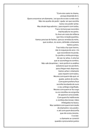 5
“Com este canto te chamo,
porque dependo de ti.
Quero encontrar um diamante,/sei que ele existe e onde está.
Não me acanho de pedir/ ajuda: sei que sozinho
nunca vou poder achar.
Mas desde logo advirto:/ para repartir com todos.
Traz a ternura que escondes
machucada no teu peito.
Eu levo um resto de infância
que meu coração guardou.
Vamos precisar de fachos/ para as veredas da noite,
que oculta e, às vezes, defende o diamante
Vamos juntos.
Traz toda a luz que tiveres,
não te esqueças do arco-íris
que escondeste no porão.
Eu ponho a minha poronga,
de uso na selva, é uma luz
que se aconchega na sombra.
Não vale desanimar,/ nem preferir os atalhos
sedutores que nos perdem,
para chegar mais depressa.
Vamos achar o diamante
para repartir com todos.
Mesmo com quem não quis vir
ajudar, pobre de sonho.
Com quem preferiu ficar
sozinho bordando de ouro
o seu umbigo engelhado.
Mesmo com quem se fez cego
ou se encolheu na vergonha
de aparecer procurando.
Com quem foi indiferente
e zombou das nossas mãos
infatigadas na busca.
Mas também com quem tem medo
do diamante e seu poder,
e até com quem desconfia
que ele exista mesmo.
E existe:
o diamante se constrói
quando o procuramos juntos
 