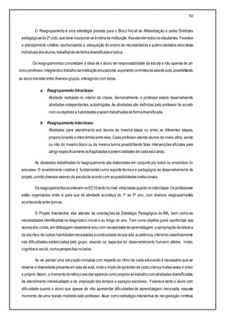 50
O Reagrupamento é uma estratégia prevista para o Bloco Inicial de Alfabetização e pelas Diretrizes
pedagógicasdo2ºciclo,quedeveincorporar-seàrotinadainstituição.Visaatendertodososestudantes. Favorece
o planejamento coletivo, oportunizando a adequação do ensino às necessidades e potencialidades educativas
individuaisdosalunos,trabalhandodeformadiversificadaelúdica.
Os reagrupamentos concretizam a ideia de o aluno ser responsabilidade da escola e não apenas de um
únicoprofessor,integrandootrabalhodainstituiçãoeducacional,superandooslimitesdasaladeaula,possibilitando
ao alunotransitarentre diversos grupos, interagindocom todos.
a. Reagrupamento intraclasse:
Atividade realizada no interior da classe. Semanalmente, o professor estará desenvolvendo
atividades independentes, autodirigidas. As atividades são definidas pelo professor de acordo
com osobjetivos e habilidadesaserem trabalhadasdeformadiversificada.
b. Reagrupamento interclasse:
Atividades para atendimento aos alunos da mesma etapa ou entre as diferentes etapas,
proporcionandoointercâmbioentreeles. Cada professor atende alunos de níveis afins, sendo
ou não do mesmo bloco ou da mesma turma possibilitando fazer intervenções eficazes para
atingirespecificamenteasfragilidadesepotencialidades decadaeducando.
As atividades trabalhadas no reagrupamento são elaboradas em conjunto por todos os envolvidos no
processo. O envolvimento coletivo é fundamental como suporte técnico e pedagógico ao desenvolvimento do
projeto,unindo diversos setores da escoladeacordocom aspossibilidadesinstitucionais.
OsreagrupamentosacontecemnaEC10tantononível intraclassequantonointerclasse.Osprofessores
estão organizados entre si para que tal atividade aconteça do 1º ao 5º ano, com diversos reagrupamentos
acontecendoentreturmas.
O Projeto Interventivo visa atender às orientações da Estratégia Pedagógica do BIA, bem como as
necessidades identificadas no diagnóstico inicial e ao longo do ano. Tem como objetivo geral oportunizar aos
alunosdos ciclos,em defasagem idade/série e/oucom necessidadedeaprendizagem,aapropriaçãodaleiturae
da escritae de outras habilidadesnecessáriasàcontinuidadedesuavida acadêmica,intervindoassertivamente
nas dificuldades evidenciadas pelo grupo, visando os aspectos do desenvolvimento humano: afetivo, motor,
cognitivoe social,numaperspectivainclusiva.
Ao se pensar uma educação inclusiva com respeito ao ritmo de cada educando é necessário que se
observe a diversidadepresenteem sala deaula, ondeo mododeaprenderdecadacriançamuitasvezes é único
e próprio.Assim, o momentodoreforçoescolaraparececomopropícioaotrabalhocomatividadesdiversificadas,
de atendimento individualizado e de ampliação dos tempos e espaços escolares. Favorece tanto o aluno com
dificuldade quanto o aluno que apesar de não apresentar dificuldades de aprendizagem, necessita, naquele
momento, de uma revisão mediada pelo professor. Atuar como estratégia interventiva de recuperação contínua
 