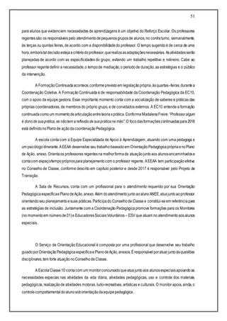 51
para alunos que evidenciem necessidades de aprendizagens é um objetivo do Reforço Escolar. Os professores
regentessão os responsáveispelo atendimentodepequenosgruposde alunos,no contraturno, semanalmente,
às terças ou quintas feiras, de acordo com a disponibilidadedo professor. O tempo sugeridoé de cerca de uma
hora,emborataldecisãoestejaacritériodoprofessor,querealizaasadaptaçõesnecessárias.Asatividadesserão
planejadas de acordo com as especificidades do grupo, evitando um trabalho repetitivo e rotineiro. Cabe ao
professor regentedefinir a necessidade,o tempode mediação,o períodode duração,as estratégias e o público
da intervenção.
A FormaçãoContinuadaacontece,conformeprevistoem legislaçãoprópria,àsquartas–feiras,durantea
Coordenação Coletiva. A Formação Continuada é de responsabilidade da Coordenação Pedagógica da EC10,
com o apoio da equipe gestora. Esse importante momento conta com a socialização de saberes e práticas das
próprias coordenadoras, de membros do próprio grupo, e de convidados externos. A EC10 entende a formação
continuadacomoum momentodearticulaçãoentreteoriaxprática.ConformeMadalenaFreire:“Professoralgum
é donodesuaprática,se nãotem areflexãodesuapráticana mão”.O focodasformaçõescontinuadaspara2018
está definidonoPlanode açãodacoordenaçãoPedagógica.
A escola conta com a Equipe Especializada de Apoio à Aprendizagem, atuando com uma pedagoga e
um psicólogo itinerante.AEEAA desenvolve seu trabalhobaseadoem OrientaçãoPedagógicaprópriaenoPlano
de Ação, anexo. Orientaos professores regentesna melhorformade atuaçãojuntoaos alunosencaminhadose
contacom espaço/tempoprópriosparaplanejamentocom o professor regente. AEEAA tem participaçãoefetiva
no Conselho de Classe, conforme descrito em capítulo posterior e desde 2017 é responsável pelo Projeto de
Transição.
A Sala de Recursos, conta com um profissional para o atendimento requerido por sua Orientação
PedagógicaespecíficaePlanodeAção,anexo.Além doatendimentojuntoaoalunoANEE,atuajuntoaoprofessor
orientandoseu planejamentoesuas práticas.Participado Conselhode Classe e constitui-seem referênciapara
as estratégias de inclusão. Juntamente com a Coordenação Pedagógicapromove formações para os Monitores
(no momentoem númerode01)e EducadoresSociaisVoluntários – ESV que atuam no atendimentoaosalunos
especiais.
O Serviço de Orientação Educacional é composta por uma profissional que desenvolve seu trabalho
guiadoporOrientaçãoPedagógicaespecíficaePlanodeAção,anexos.Éresponsávelporatuarjuntoàsquestões
disciplinares,tem forte atuaçãonoConselhodeClasse.
A EscolaClasse10 contacom um monitorconcursadoqueatuajuntoaos alunosespeciaisapoiandoas
necessidades especias nas atividades da vida diária, atividades pedagógicas, uso e controle dos materiais
pedagógicos, realizaçãode atividades motoras, ludo-recreativas, artísticas e culturais. O monitor apoia, ainda, o
controlecomportamental doalunosoborientaçãodaequipepedagógica.
 