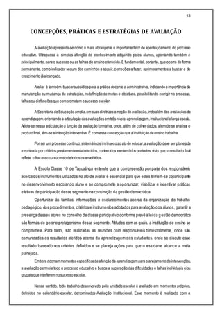 53
CONCEPÇÕES, PRÁTICAS E ESTRATÉGIAS DE AVALIAÇÃO
A avaliação apresenta-se como o mais abrangente e importante fator de aperfeiçoamento do processo
educativo. Ultrapassa a simples aferição do conhecimento adquirido pelos alunos, apontando também e
principalmente, para o sucesso ou as falhas do ensino oferecido. É fundamental, portanto, que ocorra de forma
permanente, como indicador seguro dos caminhos a seguir, correções a fazer, aprimoramentos a buscar e do
crescimentojáalcançado.
Avaliar é também,buscarsubsídiospara a práticadocentee administrativa, indicandoaimportânciada
manutenção ou mudança de estratégias, redefinição de metas e objetivos, possibilitando corrigir no processo,
falhasou disfunçõesquecomprometam osucessoescolar.
A SecretariadeEducaçãoamplia,em suasdiretrizes a noçãodeavaliação,indoalém das avaliaçõesda
aprendizagem,orientandoaarticulaçãodasavaliaçõesem trêsníveis: aprendizagem,institucionalelargaescala.
Adota-se nessa articulaçãoa função da avaliaçãoformativa, onde, além de colher dados, além de se analisar o
produtofinal, têm-sea intençãointerventiva. É com essaconcepçãoqueainstituiçãodeensinotrabalha.
Por ser um processocontínuo,sistemáticoeintrínsecoaoatode educar,aavaliação deve ser planejada
e norteadaporcritériospreviamenteestabelecidos,conhecidos eentendidosportodos,visto que, oresultadofinal
reflete o fracassoou sucessodetodos os envolvidos.
A Escola Classe 10 de Taguatinga entende que a compreensão por parte dos responsáveis
acerca dos instrumentos utilizados no ato de avaliar é essencial para que estes tornem-se coparticipante
no desenvolvimento escolar do aluno e se compromete a oportunizar, viabilizar e incentivar práticas
efetivas de participação desse segmento na construção da gestão democrática.
Oportunizar às famílias informações e esclarecimentos acerca da organização do trabalho
pedagógico, dos procedimentos, critérios e instrumentos adotados para avaliação dos alunos, garantir a
presença desses atores no conselho de classe participativo conforme prevê a lei da gestão democrática
são formas de gerar o protagonismo desse segmento. Atitudes com as quais, a instituição de ensino se
compromete. Para tanto, são realizadas as reuniões com responsáveis bimestralmente, onde são
comunicados os resultados aferidos acerca da aprendizagem dos estudantes, onde se discute esse
resultado baseado nos critérios definidos e se planeja ações para que o estudante alcance a meta
planejada.
Emboraocorrammomentosespecíficosdeaferiçãodaaprendizagemparaplanejamentodeintervenções,
a avaliação permeia todo o processo educativo e busca a superação das dificuldades e falhas individuais e/ou
grupaisqueinterferem nosucessoescolar.
Nesse sentido, todo trabalho desenvolvido pela unidade escolar é avaliado em momentos próprios,
definidos no calendário escolar, denominados Avaliação Institucional. Esse momento é realizado com a
 