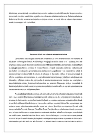 55
tabulados e apresentados à comunidade nos momentos previstos no calendário escolar. Nesse momento, a
comunidadeéouvidaesuasdúvidas,sugestõese/oucríticassãodebatidascoletivamente.OsdadosdaAvaliação
Institucional têm sido amplamente divulgados no blog da escola e no mural, além de estarem disponíveis em
versão impressaparatoda comunidade.
Instrumento utilizado com professores na Avaliação Institucional
Os resultados das avaliações externas tem possibilitado ao corpo docente reflexões nos momentos de
estudo em coordenações coletivas. A coordenação Pedagógica da escola classe 10 de Taguatinga prima pela
ampliaçãodosespaçosdediscussõescoletivassobrea didáticadamatemática,bemcomodosníveisdeleitura
e produção textual temas advindos de nossas reflexões a respeito dos dados avaliativos produzidos pela
escola, bem como daqueles apresentados pelas avaliações em Larga Escala. Toda essa dinâmica solicita do
coordenador a promoção de hábito de estudos, de leituras e de discussões coletivas de textos, organização de
oficinas pedagógicas, a implementação de construção dos planejamentos para o trabalho em sala de aula mais
integrados e reflexivos em torno das concepções do ato educativo de aprender e ensinar, que caracterizem a
especificidade da escola e do conhecimento que deve ser garantido. Observa-se, ainda, a necessidade de
trabalharjunto à comunidadeescolaracompreensãodosdadosdivulgados,a fim de que sejasuperadaa noção
de ranqueamentoentreas unidadesescolares.
A avaliaçãodiagnóstica denominada AulaEntrevista (um conjuntodetarefas realizadasindividualmente
com o aluno para identificar os esquemas de pensamento prévios acerca dos conceitos a serem construídos no
processodealfabetizaçãoenapós-alfabetização)éutilizadanaescolasemprequesuanecessidadeéidentificada
o que não inviabiliza a utilização de outros instrumentos avaliativos e/ou diagnósticos. Não nos cabe aqui, falar
sobre os passos e técnicas desta avaliação, porque sua criadora já publicou uma obra específica, até então
denominadaAulaEntrevista, Geempa,EstherPillarGrossi.Também nãonoscabeteorizarsobreela,porquetem
sido,aolongodosúltimosanos,objetodeestudosem tesesacadêmicas. AAulaEntrevistasugereumaintimidade
necessária para o estabelecimento de vínculo afetivo dando abertura para o conhecimento que se pretende
construir.Noquedizrespeitoàavaliaçãodiagnósticadosesquemasdepensamentonoprocessodealfabetização,
cabe ressaltar que cada tarefa da “Aula Entrevista” foi pensada e elaborada sob o crivo de critérios científicos
 