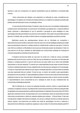 56
rigorosos e cada uma corresponde a um aspecto importantíssimo para ser trabalhado e conceituado pelas
crianças.
Outros instrumentos são utilizados como diagnóstico na verificação de outras competências e/ou
aprendizagens. Os registros dos Conselhos de Classes anteriores e os relatórios de avaliação produzidos pelo
professor sãoretomadosparacomporumaavaliaçãocontínua.
O corpo docente da Escola Classe 10 entende o dever de casa como uma atividade complementar ao
conteúdoquetem sidodesenvolvido na e pela escola.Umaatividadecujosobjetivos são: a criaçãodohábitode
estudo; oportunizar a sistematização do que foi aprendido e percepção de quais estratégias de meta-
aprendizagenssãoúteisparafortalecersuaautonomiacomoestudante. Adiscussãomaisaprofundadaacercado
assuntoé um desafio,visto que existeum abismoentreas concepçõesexplanadaseaspráticascorrentes.
Significativa parcela dos pais/responsáveis declarou não ter dificuldade em acompanhar o
desenvolvimentoescolardosfilhos eelencaramodeverdecasacomoumadasestratégiasutilizadaspararealizar
esse acompanhamento. Aproximar o cotidiano escolar do contexto familiar constitui-se outro ganho. O dever de
casa informa ao professor as dificuldades do aluno para que intervenções possam ser planejadas. O dever de
casa pode ser de três tipos: atividades de sistematização dos conhecimentos, atividades de introdução de
conteúdos(preparatória)eatividadesdeaprofundamento.
A frequência semanal das tarefas de casa varia de acordo com a idade da criança, aumentando
gradativamente do primeiro para o quinto ano. Está claro que as atividades de casa devem ser retomadas pelo
professor e corrigidas (quando for o caso) em sala de aula, pois assim obtém-se um retorno das habilidades
desenvolvidas ou não pelo estudante. É consenso que a responsabilidade dos pais nesse momento limita-se a
monitorara realizaçãodessedever decasa, estabelecendoumarotinaparasua realizaçãocom localadequado.
A função do responsável pode estender-se para alguma orientação específica ou enriquecimento da atividade
caso esse responsável sinta-se à vontade. O dever de casa, no entanto, não substitui a ação especializada e
planejadadeensinodoprofessor.É responsabilidadedoprofessor forneceraoalunotodoesclarecimentoparaa
realizaçãodo dever de casa, indicandoroteiro,bibliografiaparapesquisae sites na internet, quandonecessário.
É responsabilidade do aluno comprometer-se com a realização do dever de casa, mobilizando todo seu
conhecimentoehabilidadesjáadquiridas.
Não há definição de um número de avaliações bimestrais, variando conforme a especificidade dos
conteúdoseosobjetivosa alcançar.Osprofessorestêm autonomiaparadecidirseuscritériosdeavaliaçãodentro
da legalidadeedos pressupostosteóricosdefinidapelasDiretrizes de Avaliação Educacional,triênio2014/2016,
vigente até o presentemomento.Osresponsáveis,bem comoosestudantes, devem ser esclarecidosacercados
instrumentos, procedimentos e critérios de avaliação adotados pelo professor. A Escola Classe 10 zela pela
manutençãode múltiplos instrumentos de avaliação, uma vezque a avaliação não deve se restringir apenas ao
aspecto cognitivo, mas proporcionar uma análise mais ampla da aprendizagem, de forma a evidenciar o
desenvolvimentode diferentescompetências,exigidaspor cadaum deles.Os instrumentosutilizados pelaEC10
 