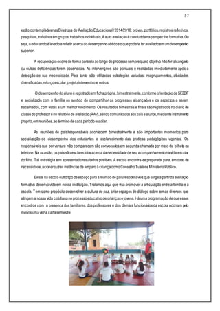 57
estão contempladosnasDiretrizes de Avaliação Educacional/2014/2016: provas, portfólios, registros reflexivos,
pesquisas,trabalhosem grupos,trabalhosindividuais,Aauto avaliaçãoéconduzidanaperspectivaformativa.Ou
seja,oeducandoélevadoarefletiracercadodesempenhoobtidoeoquepoderiaterauxiliadoem umdesempenho
superior.
A recuperaçãoocorredeformaparalelaaolongo do processosemprequeo objetivo não for alcançado
ou outras deficiências forem observadas. As intervenções são pontuais e realizadas imediatamente após a
detecção de sua necessidade. Para tanto são utilizadas estratégias variadas: reagrupamentos, atividades
diversificadas,reforçoescolar,projetointerventivo e outros.
O desempenhodoalunoéregistradoem fichaprópria,bimestralmente,conformeorientaçãodaSEEDF
e socializado com a família no sentido de compartilhar os progressos alcançados e os aspectos a serem
trabalhados, com vistas a um melhor rendimento. Os resultados bimestrais e finais são registrados no diário de
classedoprofessorenorelatóriodeavaliação(RAV),sendocomunicadosaospaisealunos,medianteinstrumento
próprio,em reuniões,ao términodecadaperíodoescolar.
As reuniões de pais/responsáveis acontecem bimestralmente e são importantes momentos para
socialização do desempenho dos estudantes e esclarecimento das práticas pedagógicas vigentes. Os
responsáveis que por ventura não comparecem são convocados em segunda chamada por meio de bilhete ou
telefone. Na ocasião,os pais são esclarecidosacercadanecessidadedeseu acompanhamentonavida escolar
do filho. Tal estratégia tem apresentadoresultados positivos. A escola encontra-sepreparada para, em caso de
necessidade,acionaroutrasinstânciasdeamparoàcriançacomoConselhoTutelareMinistérioPúblico.
Existe naescolaoutrotipodeespaçoparaareuniãodepais/responsáveisquesurgeapartirdaavaliação
formativa desenvolvida em nossa instituição. Tratamos aqui que visa promover a articulação entre a família e a
escola. Tem como propósito desenvolver a cultura de paz, criar espaços de diálogo sobre temas diversos que
atingem a nossa vida cotidiananoprocessoeducativode criançasejovens. Há umaprogramaçãodequeesses
encontros com a presença dos familiares, dos professores e dos demais funcionários da escola ocorram pelo
menosumavez a cadasemestre.
 