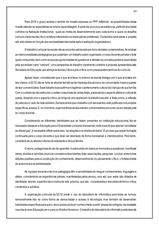 59
Para 2018 o grupo analisa o sentido da missão expressa no PPP refletindo as possibilidades dessa
missãoatenderas expectativasde ensino-aprendizagem.A partirdaí procurou-seevidenciar,partindodosdados
colhidos na Avaliação Institucional, quais as metas de desenvolvimento para cada turma e quais os desafios
comunsatodaescola(foconaleiturainferencialenaresoluçãodeproblemas). Conteúdoscurriculares e projetos
são articuladosem funçãodasnecessidadeselencadasapósaavaliação(organizadora).
O trabalhocurriculardaescolanãoseencontraestruturadoem tornodedatascomemorativas.Aoanalisar
as intencionalidadespedagógicasquesustentam um trabalhoassim organizado,ocorpodocentepercebeoforte
apeloconsumista,bem comoaspoucasoportunidadesdequestionaredebaterosconceitospostoseassimilados
pela sociedade como “naturais”; uma perspectiva de trabalho claramente contrária à proposta apresentadapela
SecretariadeEducaçãoqueabraçaasteoriascríticaepós-críticacomopressupostosteóricosdocurrículo.
Apesar disso, considerando que o que acontece no entorno da escola dialoga com o que acontece em
seu interior,a EC10 nãose furta de abordartemáticasdeinteressedosalunose da comunidade,mesmoquando
deteor comemorativo.Essetrabalhobuscaafirmarelegitimaropertencimentoculturaldacriançaedesuafamília.
Com ocuidadodenãoestimularocaráterconsumistadecertasdatas,preservandooaspectoafetivoe culturalde
outras, dosandocom o aspectocrítico,ao longodo ano aparecem notrabalhoescolar:a festa junina, a reflexão
de páscoaeo auto denata solidário.Esclarecemosqueotrabalhocom taiseventos está justificadonosprojetos
específicos,anexos.E, no momento,apermanênciadetaiseventos comemorativosencontra-seem debatejunto
ao corpodocente.
Considerando as diferentes identidades que se fazem presentes na instituição educacional, faz-se
necessáriodestacara EducaçãoparaaDiversidade comoeixotransversal,ondemaisdoqueapenas“reconhecer
as diferenças”,énecessário refletirsobreelas:“asrelaçõeseos direitosdetodos”.Éum eixoquerequerformação
continuada para o corpo docente e que deve ser abordado de forma transversal e interdisciplinar. Para tanto,
considera-seosvaloresculturaisdoestudante e desua família.
O aluno,protagonistado ato de aprender,é estimuladoem todosos momentosaquestionar,manifestar
ideias,dúvidas e opiniões,enunciarconceitosedescobertas,fazer associações,pesquisar,concluir,entreoutras
atitudes positivas para a construção do conhecimento, desenvolvimento do pensamento crítico, o fortalecimento
da autonomiaedasolidariedade.
As equipes docente e técnico-pedagógica têm a sensibilidadede integrar conhecimentos, linguagens e
afetos, considerandoas experiências prévias, manifestadas pelos alunos, uma vez que estes são dotados de
identidade,valores, experiênciasemodosde vida próprios, que são consideradose discutidosdeforma crítica,
construtiva e solidária.
A organização curricular da EC10 prevê o uso do laboratório de informática para todas as turmas,
semanalmente não só como forma de democratizar o acesso à tecnologia, mas também de desenvolver
habilidadesespecíficasparaqueo alunopossa produzir conhecimentoapartir dessastecnologias:necessidade
nascidadoeixo Educaçãoem e paraos DireitosHumanos. O trabalhodolaboratóriodeinformáticaestádescrito
 