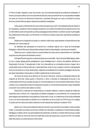 60
no Plano de Ação integrado a esse documento e seu funcionamento depende de profissional readaptado. O
mesmoprocessoacontececomofuncionamentodaSaladeLeituraquetambém tem suanecessidadeembasada
nos eixos do Currículo em Movimento (Letramento, Ludicidade, Educação em e para os Direitos Humanos),
funcionaconformePlanodeAçãoe dependedeprofissionalreadaptado.
A Educaçãocom Movimentofuncionaconformeprojetoanexo(p201).NarealidadedaEscolaClasse10
de Taguatinga,o projetotem ótimaaceitaçãoporparteda comunidade.Osprofissionaisenvolvidos somam com
um olhardiferenciandoenriquecendoaspráticaspedagógicasdesenvolvidasnocotidianoescolar.Aparticipação
dos profissionais da Educação com Movimento no Conselho de Classe acrescentou significativa qualidade ao
processo.
Destacamos a integração do projeto no cotidiano institucional, especialmente no desenvolvimento das
atividades com oalunoespecial.
As atividades são planejadas em conjunto com o professor regente com o apoio da Coordenação
Pedagógica,Salade Recursos eEquipeEspecializadadeApoioà Aprendizagem; semprequenecessário.
Observa-se que o projeto ampliou as oportunidades de nossos alunos desenvolverem as habilidades
corporaisede participaremdeatividadesculturais.
O ProjetoPlenarinhaganhouaadesãodetodasasturmasdoBIA_ BlocoInicialdeAlfabetização.Avalia-
se que o projeto agrega ganhos pedagógicos e gera estratégias para o alcance dos objetivos definidos na
Organização Curricular. O planejamento é feito com antecedência, as orientações externas chegam até a
coordenação local com tempo hábil para o desenvolvimento, de forma que o projeto é inserido no planejamento
de forma articulada ao currículo desenvolvido, integrando-se perfeitamente ao trabalho pedagógicodas turmas,
sem gerar sobressaltos,interrupçõesouinterferirnegativamentenarotinaescolar.
As turmas de quintos anos aderiram ao Circuito de Ciências e, embora as orientações externas não
cheguem de forma tão célere quanto a Plenarinha, o tema é discutido na Organização Curricular e nas
coordenaçõesdeformaqueoprojetonão sejaum momentoestanquenomeiodotrabalhodesenvolvido. Masao
contrário,que os estudantescoloquem ádisposiçãodoprojeto os conhecimentosadquiridosesejam desafiados
a buscarem mais,deformaarticuladaaocurrículo.
Desde 2015 a instituição vem desenvolvendo um trabalho reflexivo e coletivo a respeito da didática da
matemática para contribuir com a organização do trabalho pedagógico e, principalmente, com a evolução das
aprendizagensdosestudantese dosprofessores. Sendoassim,houve um investimentona formaçãoprofissional
in loco com temas relacionados ao trabalhocom a matemática nos anos iniciais. Em 2016 houve uma mudança
no quadrodefuncionários(docentes)implicandonaretomadadasdiscussõesjáiniciadasem 2015.
Apesar deos índicesdasavaliações externasindicarem queaescolatem alcançadoos níveis previstos
(meta) é necessário reconhecer que discutir a didática da matemática, implantandoe implementando projetos,
estratégiase análisescríticas dasaprendizagensdosestudantes,aindasãoum desafio.Mesmoporqueo próprio
trabalho com todos os blocos de ensino da matemática ainda são esquecidos e quando ocorrem nem sempre
estão articuladoscomoutrasáreasdoconhecimento.
 