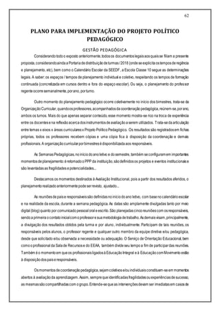 62
PLANO PARA IMPLEMENTAÇÃO DO PROJETO POLÍTICO
PEDAGÓGICO
GESTÃO PEDAGÓGICA
Considerando todoo exposto anteriormente,todosos documentoslegaisaosquaisse filiam a presente
proposta,considerandoaindaaPortariadedistribuiçãodeturmas/2018 (ondeseexplicitaostemposderegência
e planejamento, etc), bem como o Calendário Escolar da SEEDF, a Escola Classe 10 segue as determinações
legais. A saber: os espaços / tempos de planejamento individual e coletivo, respeitando os tempos de formação
continuada (concretizada em cursos dentro e fora do espaço escolar). Ou seja, o planejamento do professor
regenteocorresemanalmente,porano, porturno.
Outro momento do planejamento pedagógico ocorre coletivamente no início dos bimestres, trata-se da
OrganizaçãoCurricular,quandoosprofessores,acompanhadosdacoordenaçãopedagógica,reúnem-se,porano,
ambos os turnos. Mais do que apenas separar conteúdo, esse momento mostra-se rico na troca de experiência
entre os docentesena reflexãoacercadosinstrumentosdeavaliaçãoaserem utilizados. Trata-sedaarticulação
entre temas x eixos x áreas curricularesx Projeto PolíticoPedagógico. Os resultados são registradosem fichas
próprias, todos os professores recebem cópias e uma cópia fica à disposição da coordenação e demais
profissionais.A organizaçãocurricularporbimestresédisponibilizadaaos responsáveis.
As SemanasPedagógicas,noiníciodoanoletivo e dosemestre, também seconfiguramem importantes
momentosdeplanejamento:éretomadooPPP da instituição,sãodefinidosos projetos e eventos institucionaise
são levantadasas fragilidadesepotencialidades...
Destacamos os momentos destinados à Avaliação Institucional, pois a partir dos resultados aferidos, o
planejamentorealizadoanteriormentepodeserrevisto, ajustado...
As reuniõesdepaise responsáveissão definidasnoiníciodoano letivo, com basenocalendárioescolar
e na realidade da escola, durante a semana pedagógica. As datas são amplamente divulgadas tanto por meio
digital(blog)quanto por comunicadopessoal oraleescrito.São planejadascincoreuniõescom osresponsáveis,
sendoaprimeiraocontatoinicialcomoprofessoresuametodologiadetrabalho.Asdemaisvisam,principalmente,
a divulgação dos resultados obtidos pela turma e por aluno, individualmente. Participam de tais reuniões, os
responsáveis pelos alunos, o professor regente e qualquer outro membro da equipe diretiva e/ou pedagógica,
desde que solicitado e/ou observada a necessidade ou adequação. O Serviço de Orientação Educacional, bem
comooprofissionalda Salade Recursose do EEAA, também divideseu tempo a fim de participardas reuniões.
Também éo momentoem queos profissionaisligadosàEducaçãoIntegral eà EducaçãocomMovimento estão
à disposiçãodospaiseresponsáveis.
Osmomentosdecoordenaçãopedagógica,sejamcoletivose/ouindividuaisconstituem-seem momentos
abertos à avaliaçãoda aprendizagem.Assim, semprequeidentificadasfragilidadesouexperiênciasdesucesso,
as mesmassãocompartilhadascom ogrupo.Entende-sequeas intervençõesdevam ser imediatasem casosde
 