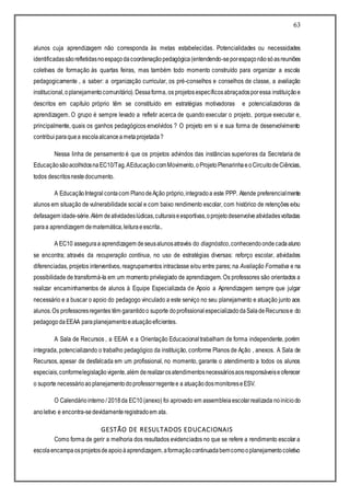 63
alunos cuja aprendizagem não corresponda às metas estabelecidas. Potencialidades ou necessidades
identificadassãorefletidasnoespaçodacoordenaçãopedagógica(entendendo-seporespaçonãosóasreuniões
coletivas de formação às quartas feiras, mas também todo momento construído para organizar a escola
pedagogicamente , a saber: a organização curricular, os pré-conselhos e conselhos de classe, a avaliação
institucional,oplanejamentocomunitário).Dessaforma, os projetosespecíficosabraçadosporessa instituiçãoe
descritos em capítulo próprio têm se constituído em estratégias motivadoras e potencializadoras da
aprendizagem. O grupo é sempre levado a refletir acerca de quando executar o projeto, porque executar e,
principalmente, quais os ganhos pedagógicos envolvidos ? O projeto em si e sua forma de desenvolvimento
contribuiparaquea escolaalcanceametaprojetada?
Nessa linha de pensamento é que os projetos advindos das instâncias superiores da Secretaria de
EducaçãosãoacolhidosnaEC10/Tag.AEducaçãocomMovimento,oProjetoPlenarinhaeoCircuitodeCiências,
todos descritosnestedocumento.
A EducaçãoIntegral contacom PlanodeAção próprio,integradoa este PPP. Atende preferencialmente
alunos em situação de vulnerabilidade social e com baixo rendimento escolar, com histórico de retenções e/ou
defasagem idade-série.Além deatividadeslúdicas,culturaiseesportivas,oprojetodesenvolveatividadesvoltadas
paraa aprendizagem dematemática,leituraeescrita..
A EC10 asseguraa aprendizagem deseusalunosatravés do diagnóstico,conhecendoondecadaaluno
se encontra; através da recuperação contínua, no uso de estratégias diversas: reforço escolar, atividades
diferenciadas, projetos interventivos, reagrupamentos intraclasse e/ou entre pares; na Avaliação Formativa e na
possibilidade de transformá-la em um momento privilegiado de aprendizagem. Os professores são orientados a
realizar encaminhamentos de alunos à Equipe Especializada de Apoio a Aprendizagem sempre que julgar
necessário e a buscar o apoio do pedagogo vinculado a este serviço no seu planejamento e atuação junto aos
alunos.Os professoresregentes têm garantidoo suporte doprofissionalespecializadodaSaladeRecursose do
pedagogodaEEAA paraplanejamentoeatuaçãoeficientes.
A Sala de Recursos , a EEAA e a Orientação Educacional trabalham de forma independente, porém
integrada, potencializando o trabalho pedagógico da instituição, conforme Planos de Ação , anexos. A Sala de
Recursos, apesar de desfalcada em um profissional, no momento, garante o atendimento a todos os alunos
especiais,conformelegislaçãovigente,além derealizarosatendimentosnecessáriosaosresponsáveiseoferecer
o suporte necessárioaoplanejamentodoprofessorregentee a atuaçãodosmonitoreseESV.
O Calendáriointerno / 2018da EC10 (anexo) foi aprovado em assembleiaescolarrealizada noiníciodo
anoletivo e encontra-sedevidamenteregistradoem ata.
GESTÃO DE RESULTADOS EDUCACIONAIS
Como forma de gerir a melhoria dos resultados evidenciados no que se refere a rendimento escolar a
escolaencampaosprojetosdeapoioàaprendizagem,aformaçãocontinuadabemcomooplanejamentocoletivo
 