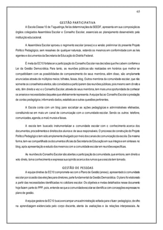 65
GESTÃO PARTICIPATIVA
A EscolaClasse10 de Taguatinga,fielàs determinaçõesdaSEEDF, apresenta em sua composiçãoos
órgãos colegiados Assembleia Escolar e Conselho Escolar, essenciais ao planejamento desenvolvido pela
instituiçãoeducacional.
A Assembleia Escolar aprovou o regimento escolar (anexo) e a versão preliminar do presente Projeto
Político Pedagógico, sem ressalvas de qualquer natureza, estando os mesmos em conformidadecom as leis
vigentes e documentosdaSecretariadeEducaçãodoDistritoFederal.
É metada EC10 fortalecera participaçãodoConselhoEscolarnasdecisõesquelhecabem conformea
Lei da Gestão Democrática. Para tanto, as reuniões públicas são realizadas em horários que melhor se
compatibilizem com as possibilidades de comparecimento de seus membros, além disso, são amplamente
anunciadas através de múltiplos meios: bilhetes, faixas, blog. Outros membros da comunidade escolar, que não
somenteos conselheiroseleitos,sãoconvidadosaparticiparem dasreuniõespúblicas,poismesmosem direitoa
voto, têm direitoa voz e o ConselhoEscolar,atravésde seus membros,tem maisumaoportunidadedeconhecer
os anseiosenecessidadesdaquelesqueefetivamenterepresenta.Aequipefazao ConselhoEscolaraprestação
de contas pedagógica,informandodados,estatísticaseoutras questõespertinentes.
A Escola conta com um blog para socializar as ações pedagógicas e administrativas efetivadas,
constituindo-se em mais um canal de comunicação com a comunidade escolar. Sendo os outros: telefone,
comunicados,agenda,e-mail,muraisefaixas.
A escola tem buscado instrumentalizar a comunidade escolar com o conhecimento acerca dos
documentos,procedimentose direitosdos alunose de seus responsáveis. O processodeconstruçãodoProjeto
PolíticoPedagógicotem sidoamplamentedivulgadopormeiodoscanaisdecomunicaçãodaescola.Damesma
forma,tem-se compartilhadoosdocumentosoficiaisdaSecretariadeEducaçãoem suaíntegraeem sínteses no
blog,após apresentaçãoeestudodosmesmoscom acomunidadeescolarem reuniõesespecíficas.
As reuniõesdoConselhoEscolarsãoabertas a participaçãodacomunidade,queembora,sem direitoa
voto direto, tomaconhecimentoeexpressasuaopiniãoacercadosrumosqueaescolatem tomado.
GESTÃO DE PESSOAS
A equipediretiva da EC10 compromete-secom oPlanode Gestão(anexo), apresentadoà comunidade
escolarporocasiãodaseleiçõesparadiretores,partefundamentaldaGestãoDemocrática. O planofoielaborado
a partir das necessidades identificadas no cotidiano escolar. Os objetivos e metas detalhados nesse documento
hojefazem partedo PPP, pois, entende-sequeacomunidadeescolarseidentificacomconcepçõesexpressasno
planode gestão.
A equipegestoradaEC10 buscaencamparumaadministraçãovoltadaparaofazer pedagógico,deolho
na aprendizagem evidenciada pelo corpo discente, atenta às avaliações e às relações interpessoais. As
 