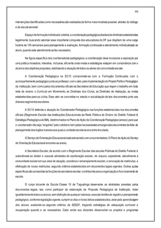 66
intervençõesidentificadascomonecessáriassãorealizadasda forma maisimediatapossível, através do diálogo
e da escutasensível.
Espaçodeformaçãoindividualecoletiva,acoordenaçãopedagógicaobedeceàsdiretrizesestabelecidas
legalmente, buscando valorizar essa importante conquista dos educadores do DF que dispõem de uma carga
horária de 15h semanais para planejamento e avaliação, formaçãocontinuada e atendimento individualizado ao
aluno,quandoeste atendimentosefaz necessário.
Na figura específica dos coordenadores pedagógicos, a coordenação deve incorporar a aspiração por
uma prática inovadora, interativa, inclusiva, eficiente onde metas e estratégias estejam em consonância com o
alcancedosobjetivospropostos,viabilizandoa atuaçãodetodos os atores dacomunidadeescolar.
A Coordenação Pedagógica na EC10 compromete-se com a Formação Continuada, com o
acompanhamento pedagógicojuntoaoprofessor,com ozelo pelaimplementaçãodoProjetoPolíticoPedagógico
da instituição, bem como pelos documentos oficiais da Secretaria de Educação que regem o trabalho em toda
rede de ensino: o Currículo em Movimento, as Diretrizes dos Ciclos, as Diretrizes de Avaliação, as metas
estabelecidas para os ciclos. Esse zelo se concretiza no estudo e socialização de tais documentos junto aos
diversos segmentosescolares.
A EC10 defende a atuação do Coordenador Pedagógico nas funções estabelecidas nos documentos
oficiais (Regimento Escolar das Instituições Educacionais da Rede Pública de Ensino do Distrito Federal &
Estratégia PedagógicadoBIA), destrinchadosnoPlanode Ação da CoordenaçãoPedagógica(anexo);paraque
o coordenadornãoseja “engolido”pelocotidianonem pelasnecessidadesemergenciaisdecorrentesdafalta de
planejamentodosórgãosmaioresaosquaisa unidadeescolarseencontravinculada.
O ServiçodeOrientaçãoEducacionalestáestruturadocomumaorientadora.O Planode AçãodoServiço
de OrientaçãoEducacionalencontra-seanexo.
A Secretaria Escolar, de acordo com o Regimento Escolar das escolas Públicas do Distrito Federal, é
subordinada ao diretor e executa atividades de escrituração escolar, de arquivo, expediente, atendimento à
comunidadeescolarem sua área de atuação, coordenao remanejamentoescolar, a renovaçãode matriculas, a
efetivação de novas matrículas, segundo critérios estabelecidos em documentos legais vigentes. Outras ações
específicassãoacrescidasàsfunçõesdasecretariaescolar,contribuindoparaaorganizaçãoefuncionamentoda
escola.
O corpo docente da Escola Classe 10 de Taguatinga desenvolve as atividades previstas pelos
documentos legais, tais como participar da elaboração da Proposta Pedagógica da Instituição, tratar
igualitariamentetodososalunos,semdistinçãodequalquernatureza,executartarefasde registroe planejamento
pedagógico,conformelegislaçãovigente,cumpriros dias e horas letivosestabelecidos,zelarpela aprendizagem
dos alunos, avaliando-os segundo critérios da SEEDF, traçando estratégias de adequação curricular e
recuperação quando e se necessárias. Cabe ainda aos docentes desenvolver os projetos e programas
 
