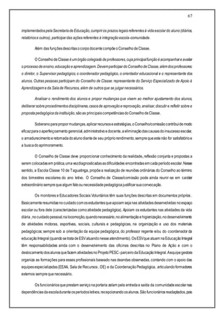 67
implementadospelaSecretariadeEducação,cumpriros prazos legaisreferentesà vidaescolardo aluno(diários,
relatóriose outros), participardas açõesreferentes à integraçãoescola-comunidade.
Além das funçõesdescritasocorpodocentecompõeoConselhodeClasse.
O ConselhodeClasse éumórgãocolegiadodeprofessores,cujaprincipalfunçãoéacompanhareavaliar
oprocessodeensino,educaçãoeaprendizagem.DevemparticipardoConselhodeClasse,alémdosprofessores:
o diretor, o Supervisor pedagógico, o coordenador pedagógico, o orientador educacional e o representante dos
alunos. Outras pessoas participam do Conselho de Classe: representante do Serviço Especializado de Apoio à
Aprendizagemeda Salade Recursos,além de outrosque se julgarnecessários.
Analisar o rendimento dos alunos e propor mudanças que visem ao melhor ajustamento dos alunos,
deliberarsobreprocedimentosdisciplinares,casosde aprovaçãoereprovação,analisar,discutir e refletir sobrea
propostapedagógicadainstituição,sãoas principaiscompetênciasdoConselhodeClasse.
Soberanoparapropormudanças,aplicarrecursoseestratégias,oConselho/comissãocontribuidemodo
eficazparaoaperfeiçoamentogerencial,administrativoedocente,aeliminaçãodascausasdoinsucessoescolar,
o amadurecimentoeretomadadoalunodiantede seu própriorendimento,semprequeestenão for satisfatórioe
a buscadoaprimoramento.
O Conselho de Classe deve proporcionar conhecimento da realidade, reflexão conjunta e propostas a
serem colocadasem prática,umavezdiagnosticadasasdificuldades encontradasemcadaperíodoescolar.Nesse
sentido, a Escola Classe 10 de Taguatinga, propõea realização de reuniões ordinárias do Conselho ao término
dos bimestres escolares do ano letivo. O Conselho de Classe/comissão pode ainda reunir-se em caráter
extraordináriosemprequealgum fatoounecessidadepedagógicajustificarsuaconvocação.
Os monitores e Educadores Sociais Voluntários têm suas funções descritas em documentos próprios .
Basicamenteresumidasnocuidadocomosestudantesqueapoiam sejanas atividadesdesenvolvidas noespaço
escolar ou fora dele (caracterizadas comoatividade pedagógica). Apoiam os estudantes nas atividades da vida
diária,nocuidadopessoal,nalocomoção,quandonecessário,noalimentaçãoehigienização,nodesenvolvimento
de atividades motoras, esportivas, sociais, culturais e pedagógicas, na organização e uso dos materiais
pedagógicos; sempre sob a orientação da equipe pedagógica, do professor regente e/ou do coordenador da
educaçãoIntegral(quandosetratadeESVatuandonesseatendimento).OsESVque atuam naEducaçãoIntegral
têm responsabilidades ainda com o desenvolvimento das oficinas descritas no Plano de Ação e com o
deslocamentodosalunosquefazem atividadesnoProjetoPESC-parceirodaEducaçãoIntegral.Aequipegestora
organiza as formações para esses profissionais baseado nas deandas observadas, contando com o apoio das
equipesespecializadas(EEAA, Sala de Recursos, OE) e da CoordenaçãoPedagógica, articulandoformadores
externos semprequenecessário.
Os funcionáriosqueprestam serviçonaportaria zelam pela entradae saída da comunidadeescolarnas
dependênciasdaescoladuranteosperíodosletivos,recepcionandoosalunos.Sãofuncionáriosreadaptados,pois
 