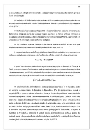 68
os concursados para a função foram aposentados e a SEEDF não providenciou a substituição nem aprovou o
pedidodeterceirização.
Osfuncionáriosdavigilânciazelam pelasdependênciasdaescolaeseuspatrimôniosnoperíodoem que
a unidade escolar não está sendo utilizada convencionalmente. Realizada com profissionais concursados da
própriaSEEDF.
O trabalhodosfuncionáriosdacozinhapossibilitaooferecimentodelancheaosalunosdoEnsinoregular,
diariamente e almoço aos alunos da Educação Integral, respeitando as normas sanitárias, nutricionais e
pedagógicasdaSecretariade Educação.Realizadocom aempresaterceirizadaCONFERE,supervisionadopor
um coordenadordealimentaçãoescolar,profissional readaptado.
Os funcionários da limpeza e conservação executam os serviços necessários ao bem estar geral
relacionadoaoprédiopúblico.Realizadocom aempresaterceirizadaMANCHESTER.
A escolacontaaindacomquatrofuncionáriosdacarreiraassistênciareadaptadosouem processoenove
professoresreadaptadosouem processo,cujasfunçõesestãodefinidasem planodeaçãopróprios,anexos.
GESTÃO FINANCEIRA
A gestão financeira da escola é realizada segundo orientações próprias da Secretaria de Educação. A
EscolacontacomoConselhoEscolarparadiscussão,aprovaçãoedivulgaçãodosgastosrealizados.Contaainda
com a assessoriade um escritóriode contabilidade.Aprestaçãode contasdas diferentes verbas recebidaspela
escolaencontra-seàdisposiçãodacomunidadeescolarparaapreciação,conhecimentoefiscalização.
GESTÃO ADMINISTRATIVA
Os encaminhamentos administrativos e pedagógicos da Escola Classe 10 de Taguatinga estão
em harmonia com os princípios da Secretaria de Educação do DF e têm como norma de conduta o
respeito à LDB, a busca de valores universais, a formação do cidadão produtivo e o atendimento às
necessidades regionais e locais.O trabalho se desenvolve de forma participativa. Cada um exerce com
autonomia e responsabilidade as atividades inerentes à sua função ao mesmo tempo em que respeita e
auxilia os demais. O objetivo é a construção coletiva de uma gestão onde o setor administrativo exista
em função do fazer pedagógico de qualidade e a escola em função do aluno, respeitando os princípios
e finalidades da gestão democrática (a grosso modo: participação da comunidade, o respeito à
pluralidade e diversidade, a autonomia da unidade escolar, a transparência da gestão, a garantia da
qualidade social,a democratização das relações pedagógicas e de trabalho, a valorização do profissional
da educação.), todos explicitados em documentos próprios da SEEDF.
 
