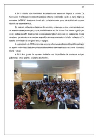 69
A EC10 trabalha com funcionários terceirizados nos setores de limpeza e cozinha. Os
funcionários de ambas as empresas integrados ao cotidiano escolar estão sujeitos às regras da própria
empresa e da SEEDF. Serviços de desratização, poda de árvores e grama são solicitados à empresa
responsável pela manutenção.
Os materiais pedagógicos da escola são adquiridos pela equipe gestora em consonância com
as necessidades expressas pelo grupo e possibilidades de uso das verbas. Esse material é gerido pela
equipe pedagógica a fim de atender as necessidades de todos.É consenso que a escola não deixa a
desejar no que se refere aos materiais necessários ao desenvolvimento do trabalho pedagógico. É o
trabalho administrativo a serviço do fazer pedagógico.
A equipe diretivadaEC10compromete-secomo zeloe manutenção do prédiopúblicorealizando
os reparos considerados de sua responsabilidade no Manual de Conservação das Escolas Públicas do
Distrito Federal.
A EC10 tem grades de segurança instaladas nas dependências da escola que abrigam
patrimônio a fim de garantir a segurança dos mesmos.
 