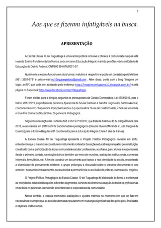 7
Aos que se fizeram infatigáveis na busca.
APRESENTAÇÃO
A EscolaClasse10 de Taguatinga éumaescolapúblicainclusivae ofereceà comunidadenaqual está
inserida EnsinoFundamentalde9 anos, anosiniciaiseEducaçãoIntegral;mantidapelaSecretariadeEstadode
EducaçãodoDistritoFederal,CNPJ00394 676/0001-07.
Atualmente a escolafuncionaem dois turnos: matutinoe vespertino e podeser contatadapelotelefone
(061) 3901-6781 e pelo e-mail ec10equipegestora@gmail.com . Além disso, conta com o blog “Imagine um
lugar...ec10”, que pode ser acessado pelo endereço http://imagineumlugarec10.blogspot.com.br/ e pela
páginanoFacebook:https://www.facebook.com/ec10taguatinga/.
Foram eleitas para a direção, segundo os pressupostos da Gestão Democrática, Lei 4751/2012, para o
triênio 2017/2019, as professoras Berenice Aparecida de Sousa Cardoso e Sandra Regina dos Santos Alencar,
concorrendocomochapaúnica.Compõem aindaaEquipeGestora:Susie de Castro Duarte, chefede secretaria
e QuedmaElienaideSouzaSilva, Supervisora Pedagógica.
SeguindoorientaçãodasPortarias561e562/27/12/2017,quetratadadistribuiçãodeCargaHoráriapara
2018, a escolaatua em 2018 com 02 coordenadorespedagógicos(ClaudiaQueirozMirandaeLuzia Cerginade
Queiroz)para o EnsinoRegulare 01coordenadorparaaEducaçãoIntegral(ElieteTelesdeFarias).
A Escola Classe 10 de Taguatinga apresenta o Projeto Político Pedagógico revisado em 2017,
entendendoqueomesmoseconstituiem instrumentonorteadordasaçõeseducativasplanejadaspelainstituição,
construídocom aparticipaçãodetodaacomunidadeescolar:professores,auxiliares,pais,alunoseresponsáveis;
desde o primeirocontato,na relação diáriae também pormeio de reuniões, avaliaçõesinstitucionais,conversas
informais,formulários,etc.A fim de construirum documentoquetivesse a realidentidadedaescola,respeitando
a diversidade de pensamento existente, o grupo prolongou a discussão sobre o presente documento no ano
anterior; buscandoembasamentosparasubsidiarapermanênciaouexclusãodepráticas,eventose/ou projetos.
O Projeto PolíticoPedagógicodaEscolaClasse 10 de Taguatingafoielaboradodeforma a contemplar
as prioridadesestabelecidaspelosdiferentessegmentos,servindodediretrizna atuaçãodetodososprofissionais
envolvidos no processo,atendendo aosinteressese expectativasda comunidade.
Nesse sentido, a escola promoverá avaliações e ajustes internos no momento em que se fizerem
necessáriosesemprequeasdecisõestomadasresultaremem mudançassignificativasdosprincípios,finalidades
e objetivos institucionais.
 
